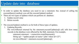 Update date into database
• In order to update the database you need to use a statement. but, instead of calling the
executeQuery() method, you call the executeUpdate() method.
• There are two types of updates which can perform on database:
1. Update record value
2. Delete records
• The executeUpdate() method is us for both of these types of updates.
1. Updating Records:
The rowsAffected returned by the statement.executeUpdate(sql) call, tells how many
records in the database were affected by the SQL statement. For example,
statement statement = connection.createStatement();
String sql = “update people set name=‘john’ where id=123”;
int rowsAffected = statement.executeUpdate(sql);
 