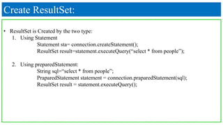 Create ResultSet:
• ResultSet is Created by the two type:
1. Using Statement
Statement sta= connection.createStatement();
ResultSet result=statement.executeQuery(“select * from people”);
2. Using preparedStatement:
String sql=“select * from people”;
PraparedStatement statement = connection.praparedStatement(sql);
ResultSet result = statement.executeQuery();
 