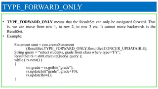 TYPE_FORWARD_ONLY
• TYPE_FORWARD_ONLY means that the ResultSet can only be navigated forward. That
is, we can move from row 1, to row 2, to row 3 etc. It cannot move backwards is the
ResultSet.
• Example:
Statement stmt = con.createStatement
(ResultSet.TYPE_FORWARD_ONLY,ResultSet.CONCUR_UPDATABLE);
String query = “select students, grade from class where type=‘FY’;
ResultSet rs = stmt.executeQuery( query );
while ( rs.next() )
{
int grade = rs.getInt(“grade”);
rs.updateInt(“grade”, grade+10);
rs.updateRow();
}
 
