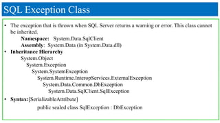 SQL Exception Class
• The exception that is thrown when SQL Server returns a warning or error. This class cannot
be inherited.
Namespace: System.Data.SqlClient
Assembly: System.Data (in System.Data.dll)
• Inheritance Hierarchy
System.Object
System.Exception
System.SystemException
System.Runtime.InteropServices.ExternalException
System.Data.Common.DbException
System.Data.SqlClient.SqlException
• Syntax:[SerializableAttribute]
public sealed class SqlException : DbException
 