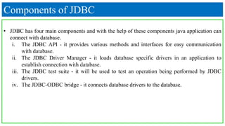 Components of JDBC
• JDBC has four main components and with the help of these components java application can
connect with database.
i. The JDBC API - it provides various methods and interfaces for easy communication
with database.
ii. The JDBC Driver Manager - it loads database specific drivers in an application to
establish connection with database.
iii. The JDBC test suite - it will be used to test an operation being performed by JDBC
drivers.
iv. The JDBC-ODBC bridge - it connects database drivers to the database.
 