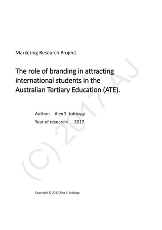 Marketing Research Project
The role of branding in attracting
international students in the
Australian Tertiary Education (ATE).
Author: Alex S. Jobbagy
Year of research: 2017
Copyright © 2017 Alex S. Jobbagy
 