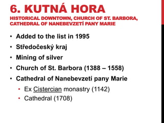 6. KUTNÁ HORA
HISTORICAL DOWNTOWN, CHURCH OF ST. BARBORA,
CATHEDRAL OF NANEBEVZETÍ PANY MARIE
• Added to the list in 1995
• Středočeský kraj
• Mining of silver
• Church of St. Barbora (1388 – 1558)
• Cathedral of Nanebevzetí pany Marie
• Ex Cistercian monastry (1142)
• Cathedral (1708)
 