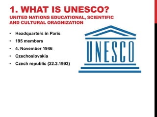 1. WHAT IS UNESCO?
UNITED NATIONS EDUCATIONAL, SCIENTIFIC
AND CULTURAL ORAGNIZATION
• Headquarters in Paris
• 195 members
• 4. November 1946
• Czechoslovakia
• Czech republic (22.2.1993)
 