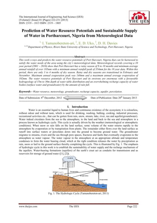 The International Journal of Engineering And Science (IJES)
||Volume||2 ||Issue|| 01 ||Pages|| 222-231 ||2013||
ISSN: 2319 – 1813 ISBN: 2319 – 1805


 Prediction of Water Resource Potentials and Sustainable Supply
   of Water in Portharcourt, Nigeria from Meteorological Data
                         1,
                              I. Tamunobereton-ari, 2, E. D. Uko, 3, D. H. Davies
      1,2,3,
               Department of Physics, Rivers State University of Science and Technology, Port Harcourt, Nigeria


--------------------------------------------------------Abstract------------------------------------------------------
This work x-rays and predicts the water resource potentials of Port Harcourt, Nigeria that can be harnessed to
satisfy the water needs of the area using the city’s meteorological data. Meteorological records covering a 10
year period (2001 – 2010) show that Port Harcourt has a rainy season of 9 to 10 months and minimum average
annual rainfall of over 185mm with a minimum annual rainfall peak of 354mm for the 10 year data. Within this
period, there are only 3 to 4 months of dry season. Rainy and dry seasons are transitional in February and
November. Maximum annual evaporation peak was 148mm and a maximum annual average evaporation of
102mm. The water resource potentials of Port Harcourt and its environs are enormous with a favourable
hydrogeology of 15m to 30m depth of water table distribution and an overwhelming recharge capacity of water
bodies (surface water and groundwater) by the amount of rain fall.

Keywords - Water resource, meteorology, groundwater, recharge capacity, aquifer, percolation.
--------------------------------------------------------------------------------------------------------------------------------------------
Date of Submission: 8th December, 2012                                              Date of Publication: Date 20th January 2013
--------------------------------------------------------------------------------------------------------------------------------------------

                                                        I. Introduction
         Water is an essential liquid to human lives and continuous existence of the ecosystem; it is colourless,
without odour and without taste, which is used for drinking, washing, bathing, cooking, industrial processes,
recreational activities etc., that can be gotten from rain, snow, stream, lake, river, sea and aquifer(groundwater).
Water indeed circulates from the sea to the atmosphere, to the land and back to the sea and atmosphere in a
process known as hydrologic cycle. This cycle is actually driven by the weather (meteorological or atmospheric
conditions). When snow or rain falls on the land surface, some volume of the water returns rapidly to the
atmosphere by evaporation or by transpiration from plants. The remainder either flows over the land surface as
runoff into surface waters or percolates down into the ground to become ground water. The groundwater
migrates to streams, rivers and the sea through pore spaces, fractures and faults that eventually evaporates to the
atmosphere as water vapour. The water vapour in the atmosphere at an appropriate altitude and temperature
condenses to form the water bearing cloud, which at the right condition releases the water by precipitation as
rain, snow or hail to the ground surface thereby completing the cycle. This is illustrated by Fig. 1. The emphasis
of hydrologic cycle in this work is to establish the sustainability of water supply and the recharge mechanism of
the aquifers. Water-bearing formations (aquifers) of the earth’s crust act as conduits for transmission and as
reservoirs for storage of ground water ([1], [2]).




                                  Fig. 1: The Hydrologic Cycle (Tamunobereton-ari, 2011)



www.theijes.com                                           The IJES                                                            Page 222
 