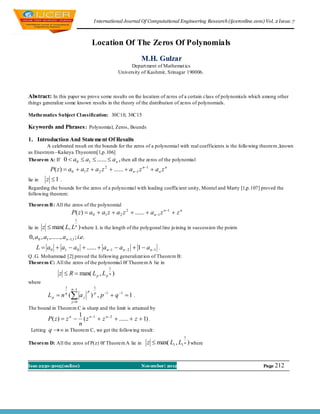 I nternational Journal Of Computational Engineering Research (ijceronline.com) Vol. 2 Issue. 7



                                         Location Of The Zeros Of Polynomials
                                                               M.H. Gulzar
                                                          Depart ment of Mathemat ics
                                                    University of Kashmir, Srinagar 190006.



Abstract: In this paper we prove some results on the location of zeros of a certain class of polynomials which among other
things generalize some known results in the theory of the distribution of zeros of polynomials.

Mathematics Subject Cl assification: 30C10, 30C15

Keywords and Phrases : Polynomial, Zeros, Bounds

1. Introduction And Statement Of Results
         A celebrated result on the bounds for the zeros of a polynomial with real coefficients is the follo wing theorem ,known
as Enestrom –Kakeya Thyeorem[1,p.106]
Theorem A: If 0  a 0  a1  ......  a n , then all the zeros of the polynomial
             P( z)  a0  a1 z  a 2 z 2  ......  a n1 z n1  a n z n
lie in     z 1 .
Regarding the bounds for the zeros of a polyno mial with leading coefficient unity, Montel and Marty [1,p.107] proved the
following theorem:

Theorem B : All the zeros of the polynomial
                          P( z)  a0  a1 z  a 2 z 2  ......  a n1 z n1  z n
                            1

lie in   z  max( L, L ) where L is the length of the polygonal line jo ining in succession the points
                            n


0, a0 , a1 ,......, a n1,1 ; i.e.
    L  a0  a1  a0  ......  a n1  a n2  1  a n1 .
Q .G. Mohammad [2] proved the following generalizat ion of Theorem B:
Theorem C: All the zeros of the polynomial 0f Theorem A lie in
                                                1
                  z  R  max( L p , L p n )
where
                      1   n 1           1

           L p  n ( a j ) , p 1  q 1  1 .
                      q              p   p

                          j 0
The bound in Theorem C is sharp and the limit is attained by
                                 1 n 1
           P( z )  z n           ( z  z n  2  ......  z  1) .
                                 n
 Letting   q  ∞ in Theorem C, we get the following result:
                                                                                     1
Theorem D: All the zeros of P(z) 0f Theorem A lie in              z  max( L1 , L1 n ) where


Issn 2250-3005(online)                                         November| 2012                                           Page 212
 