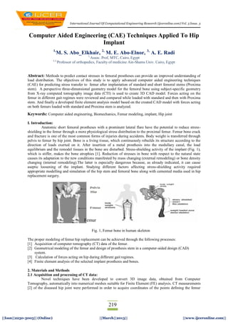 International Journal Of Computational Engineering Research (ijceronline.com) Vol. 3 Issue. 3
219
||Issn||2250-3005|| (Online) ||March||2013|| ||www.ijceronline.com||
Computer Aided Engineering (CAE) Techniques Applied To Hip
Implant
1,
M. S. Abo_Elkhair, 2,
M. E. Abo-Elnor, 3,
A. E. Radi
1,
Assoc. Prof, MTC, Cairo, Egypt
2,3,
Professor of orthopedics, Faculty of medicine Ain-Shams Univ. Cairo, Egypt
Abstract: Methods to predict contact stresses in femoral prostheses can provide an improved understanding of
load distribution. The objectives of this study is to apply advanced computer aided engineering techniques
(CAE) for predicting stress transfer to femur after implantation of standard and short femoral stems (Proxima
stem). A perspective three-dimensional geometry model for the femoral bone using subject-specific geometry
from X-ray computed tomography image data (CTI) is used to create 3D CAD model. Forces acting on the
femur in different gait regimes were reviewed and compared while loaded with standard and then with Proxima
stem. And finally a developed finite element analysis model based on the created CAD model with forces acting
on both femurs loaded with standard and Proxima stem is analyzed.
Keywords: Computer aided engineering, Biomechanics, Femur modeling, implant, Hip joint
I. Introduction:
Anatomic short femoral prostheses with a prominent lateral flare have the potential to reduce stress-
shielding in the femur through a more physiological stress distribution to the proximal femur. Femur bone crack
and fracture is one of the most common forms of injuries during accidents. Body weight is transferred through
pelvis to femur by hip joint. Bone is a living tissue, which continuously rebuilds its structure according to the
direction of loads exerted on it. After insertion of a metal prosthesis into the medullary canal, the load
equilibrium and the remodel tissues in the bone are disturbed. Stress-shielding activity of the implant (Fig. 1),
which is stiffer, makes the bone atrophies [1]. Reduction of stresses in bone with respect to the natural state
causes its adaptation to the new conditions manifested by mass changing (external remodeling) or bone density
changing (internal remodeling).The latter is especially dangerous because, as already indicated, it can cause
aseptic loosening of the implant. Studying different factors affecting stress-shielding activity required
appropriate modelling and simulation of the hip stem and femoral bone along with cemented media used in hip
replacement surgery.
Fig. 1, Femur bone in human skeleton
The proper modeling of femur hip replacement can be achieved through the following processes:
[1] Acquisition of computer tomography (CT) data of the femur.
[2] Geometrical modeling of the femur and design of prosthesis stem in a computer-aided design (CAD)
system.
[3] Calculation of forces acting on hip during different gait regimes.
[4] Finite element analysis of the selected implant prosthesis and bones.
2. Materials and Methods
2.1 Acquisition and processing of CT data:
Novel techniques have been developed to convert 3D image data, obtained from Computer
Tomography, automatically into numerical meshes suitable for Finite Element (FE) analysis. CT measurements
[2] of the diseased hip joint were performed in order to acquire coordinates of the points defining the femur
Femur
 