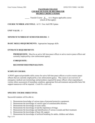Form Version: February 2001                                                EFFECTIVE TERM: Fall 2004
                                     PALOMAR COLLEGE
                                COURSE OUTLINE OF RECORD FOR
                                   DEGREE CREDIT COURSE

                               Transfer Course X       A.A. Degree applicable course
                                           (check all that apply)

COURSE NUMBER AND TITLE: AJ 51 First Aid/CPR Update


UNIT VALUE: .5


MINIMUM NUMBER OF SEMESTER HOURS: 8


BASIC SKILLS REQUIREMENTS: Appropriate language skills


ENTRANCE REQUIREMENTS

         PREREQUISITE: Must be an active full time peace officer or active reserve peace officer and
         currently employed by a law enforcement agency.

         COREQUISITE:

         RECOMMENDED PREPARATION:


SCOPE OF COURSE:

A POST-approved perishable skills course for active full time peace officers or active reserve peace
officers that are currently employed by a law enforcement agency. This course is an overview of
emergency medical care terminology and procedures required for peace officers when responding to
victims where assessment of immediate condition, appropriate first-aid treatment and possible basic life
support maneuvers will be required. Credit/No credit only.



SPECIFIC COURSE OBJECTIVES:

Successful students will be able to:

    1.   Demonstrate knowledge of various types of personal protective equipment.
    2.   Demonstrate the knowledge of various types of communicable diseases.
    3.   Demonstrate the knowledge of scene safety.
    4.   Demonstrate the knowledge of and the importance of triage.
    5.   Demonstrate the knowledge and identification of various wounds and their treatment.
    6.   Demonstrate the knowledge of basic life support.
    7.   Demonstrate the knowledge of artificial breathing for adults, children and infants.
Page 1 of 5
 