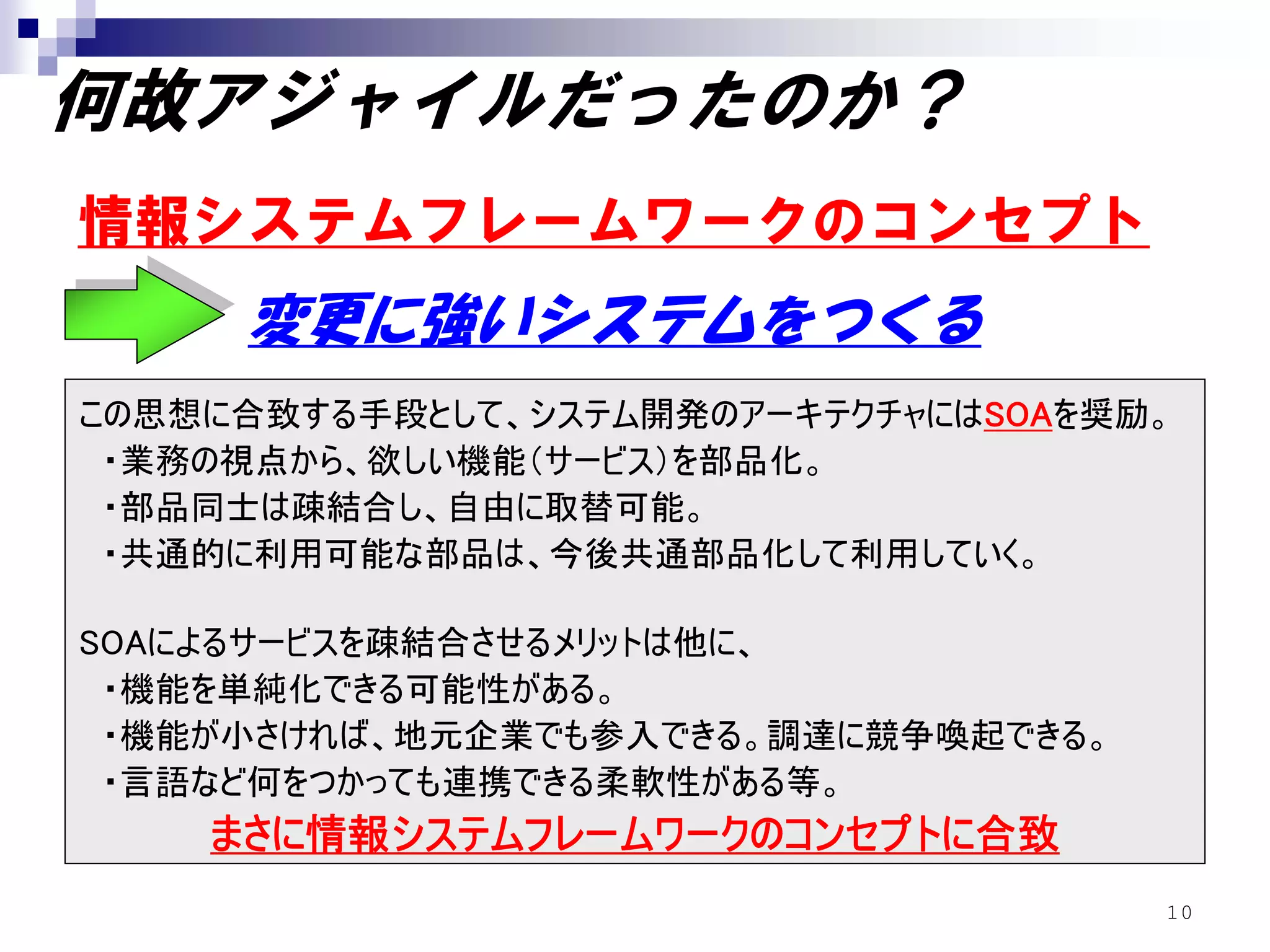 何故アジャイルだったのか？
情報システムフレームワークのコンセプト
     変更に強いシステムをつくる
この思想に合致する手段として、システム開発のアーキテクチャにはSOAを奨励。
 ・業務の視点から、欲しい機能（サービス）を部品化。
 ・部品同士は疎結合し、自由に取替可能。
 ・共通的に利用可能な部品は、今後共通部品化して利用していく。

SOAによるサービスを疎結合させるメリットは他に、
 ・機能を単純化できる可能性がある。
 ・機能が小さければ、地元企業でも参入できる。調達に競争喚起できる。
 ・言語など何をつかっても連携できる柔軟性がある等。
    まさに情報システムフレームワークのコンセプトに合致
                                     10
 