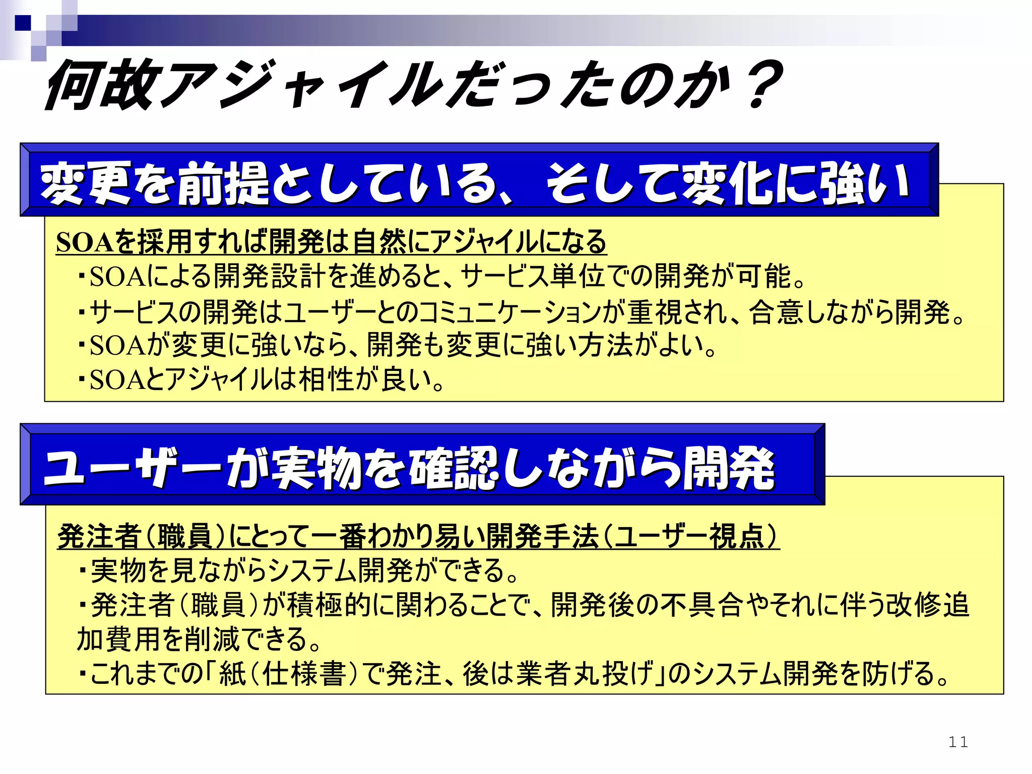 何故アジャイルだったのか？
変更を前提としている、そして変化に強い
SOAを採用すれば開発は自然にアジャイルになる
 ・SOAによる開発設計を進めると、サービス単位での開発が可能。
 ・サービスの開発はユーザーとのコミュニケーションが重視され、合意しながら開発。
 ・SOAが変更に強いなら、開発も変更に強い方法がよい。
 ・SOAとアジャイルは相性が良い。


ユーザーが実物を確認しながら開発
発注者（職員）にとって一番わかり易い開発手法（ユーザー視点）
 ・実物を見ながらシステム開発ができる。
 ・発注者（職員）が積極的に関わることで、開発後の不具合やそれに伴う改修追
 加費用を削減できる。
 ・これまでの「紙（仕様書）で発注、後は業者丸投げ」のシステム開発を防げる。

                                      11
 