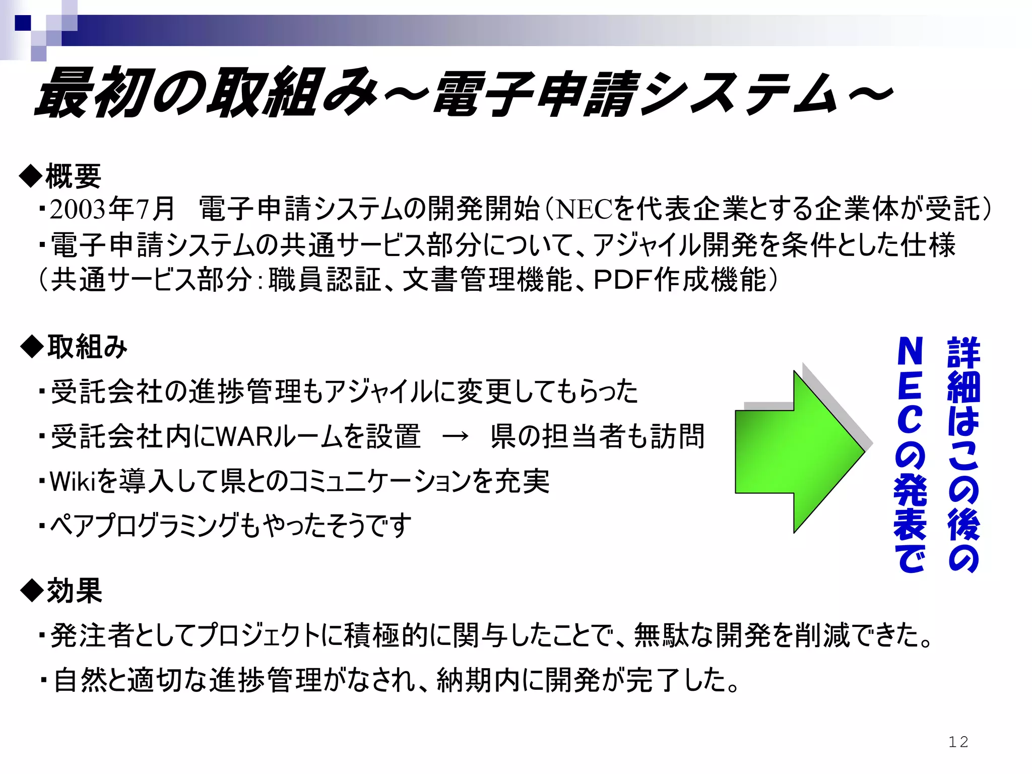 最初の取組み～電子申請システム～
◆概要
 ・2003年7月 電子申請システムの開発開始（NECを代表企業とする企業体が受託）
 ・電子申請システムの共通サービス部分について、アジャイル開発を条件とした仕様
 （共通サービス部分：職員認証、文書管理機能、ＰＤＦ作成機能）
                                      Ｎ
◆取組み                                  Ｅ    詳
・受託会社の進捗管理もアジャイルに変更してもらった             Ｃ    細
・受託会社内にWARルームを設置 → 県の担当者も訪問           の    は
                                      発    こ
・Wikiを導入して県とのコミュニケーションを充実
                                      表    の
・ペアプログラミングもやったそうです                    で    後
                                           の
◆効果
・発注者としてプロジェクトに積極的に関与したことで、無駄な開発を削減できた。
・自然と適切な進捗管理がなされ、納期内に開発が完了した。
                                          12
 