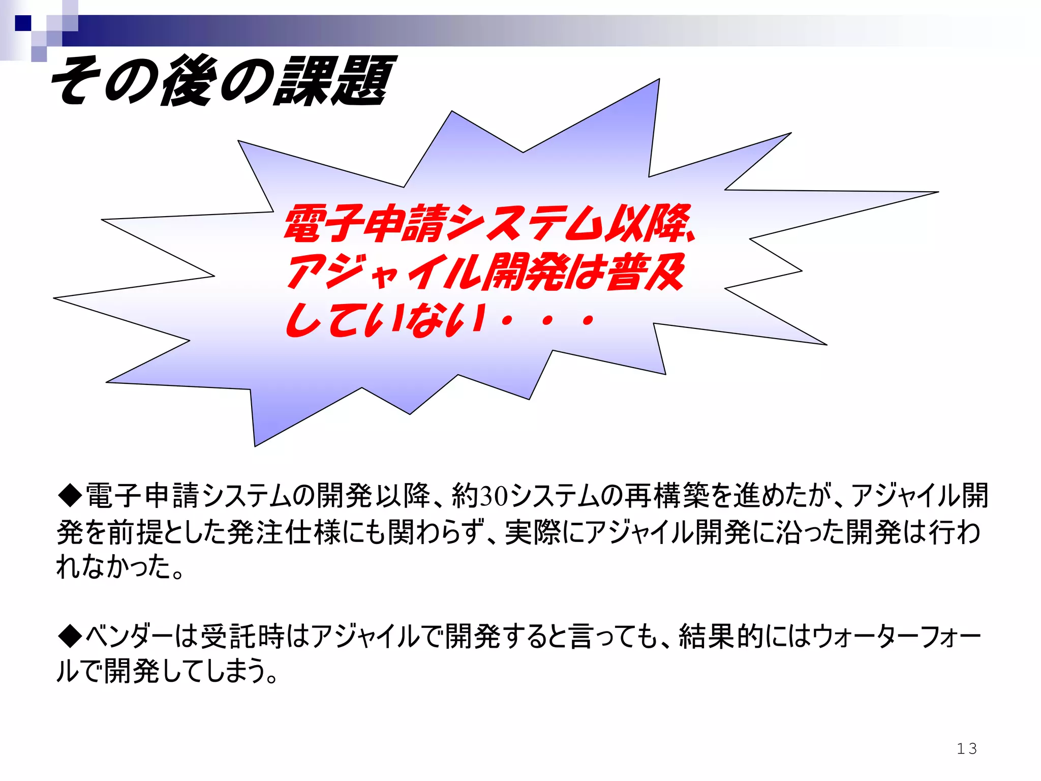 その後の課題

         電子申請システム以降、
         アジャイル開発は普及
         していない・・・


◆電子申請システムの開発以降、約30システムの再構築を進めたが、アジャイル開
発を前提とした発注仕様にも関わらず、実際にアジャイル開発に沿った開発は行わ
れなかった。

◆ベンダーは受託時はアジャイルで開発すると言っても、結果的にはウォーターフォー
ルで開発してしまう。

                                     13
 