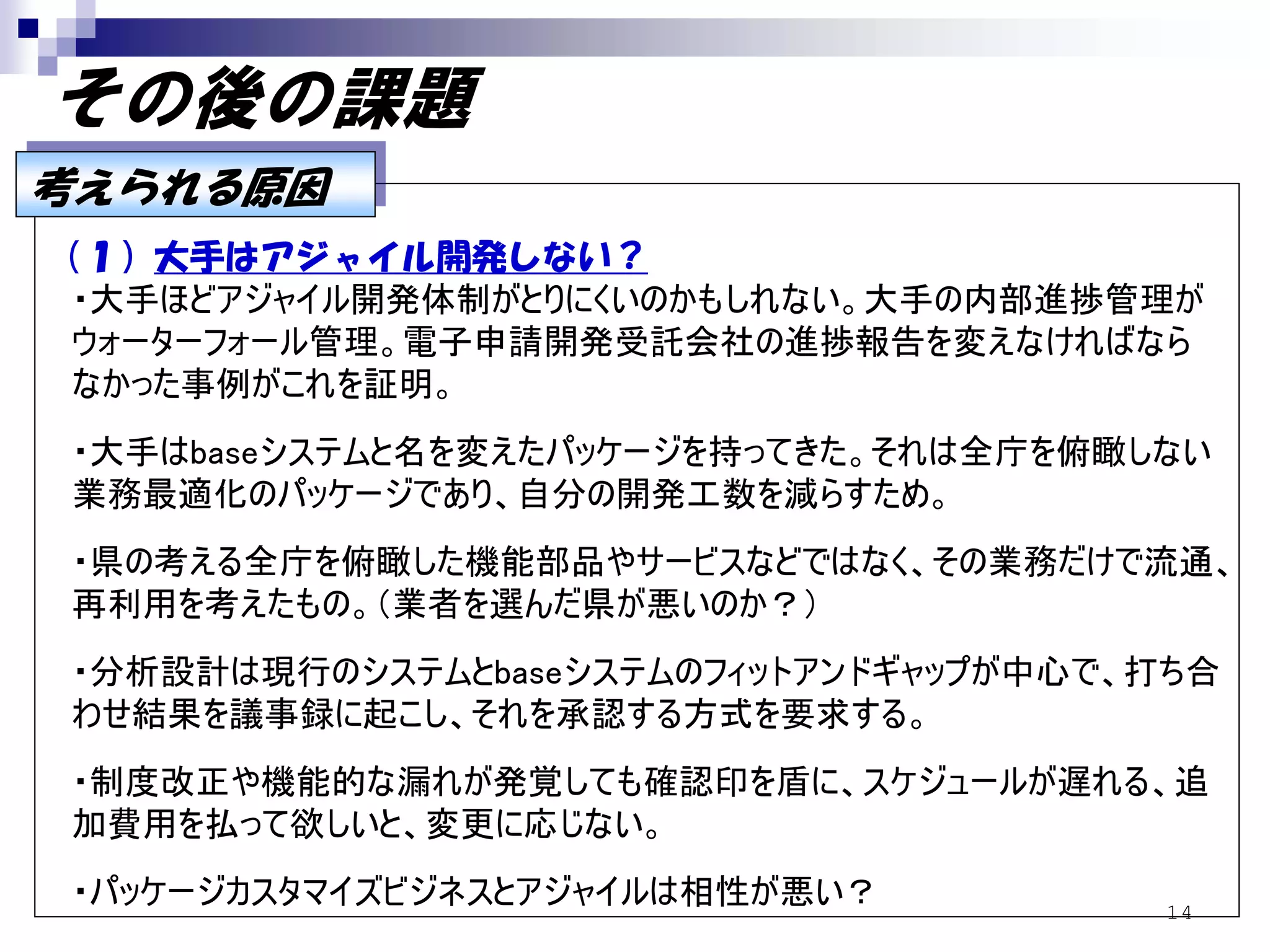 その後の課題
考えられる原因
考えられる原因
（１）大手はアジャイル開発しない？
 ・大手ほどアジャイル開発体制がとりにくいのかもしれない。大手の内部進捗管理が
 ウォーターフォール管理。電子申請開発受託会社の進捗報告を変えなければなら
 なかった事例がこれを証明。
・大手はbaseシステムと名を変えたパッケージを持ってきた。それは全庁を俯瞰しない
業務最適化のパッケージであり、自分の開発工数を減らすため。
・県の考える全庁を俯瞰した機能部品やサービスなどではなく、その業務だけで流通、
再利用を考えたもの。（業者を選んだ県が悪いのか？）
・分析設計は現行のシステムとbaseシステムのフィットアンドギャップが中心で、打ち合
わせ結果を議事録に起こし、それを承認する方式を要求する。
・制度改正や機能的な漏れが発覚しても確認印を盾に、スケジュールが遅れる、追
加費用を払って欲しいと、変更に応じない。
・パッケージカスタマイズビジネスとアジャイルは相性が悪い？          14
 