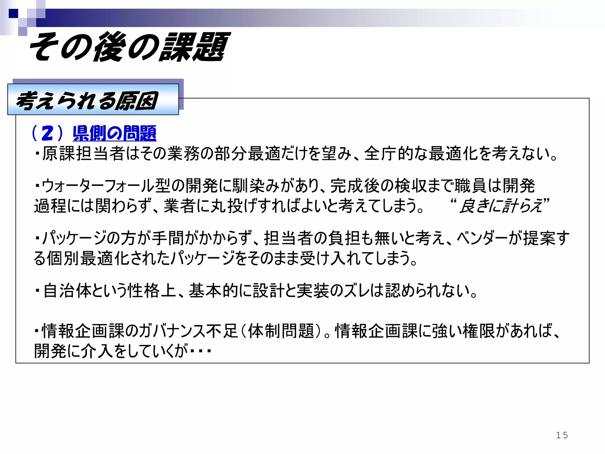 その後の課題
考えられる原因
考えられる原因
（２）県側の問題
 ・原課担当者はその業務の部分最適だけを望み、全庁的な最適化を考えない。
・ウォーターフォール型の開発に馴染みがあり、完成後の検収まで職員は開発
過程には関わらず、業者に丸投げすればよいと考えてしまう。 “良きに計らえ”
・パッケージの方が手間がかからず、担当者の負担も無いと考え、ベンダーが提案す
る個別最適化されたパッケージをそのまま受け入れてしまう。
・自治体という性格上、基本的に設計と実装のズレは認められない。

・情報企画課のガバナンス不足（体制問題）。情報企画課に強い権限があれば、
開発に介入をしていくが・・・



                                        15
 