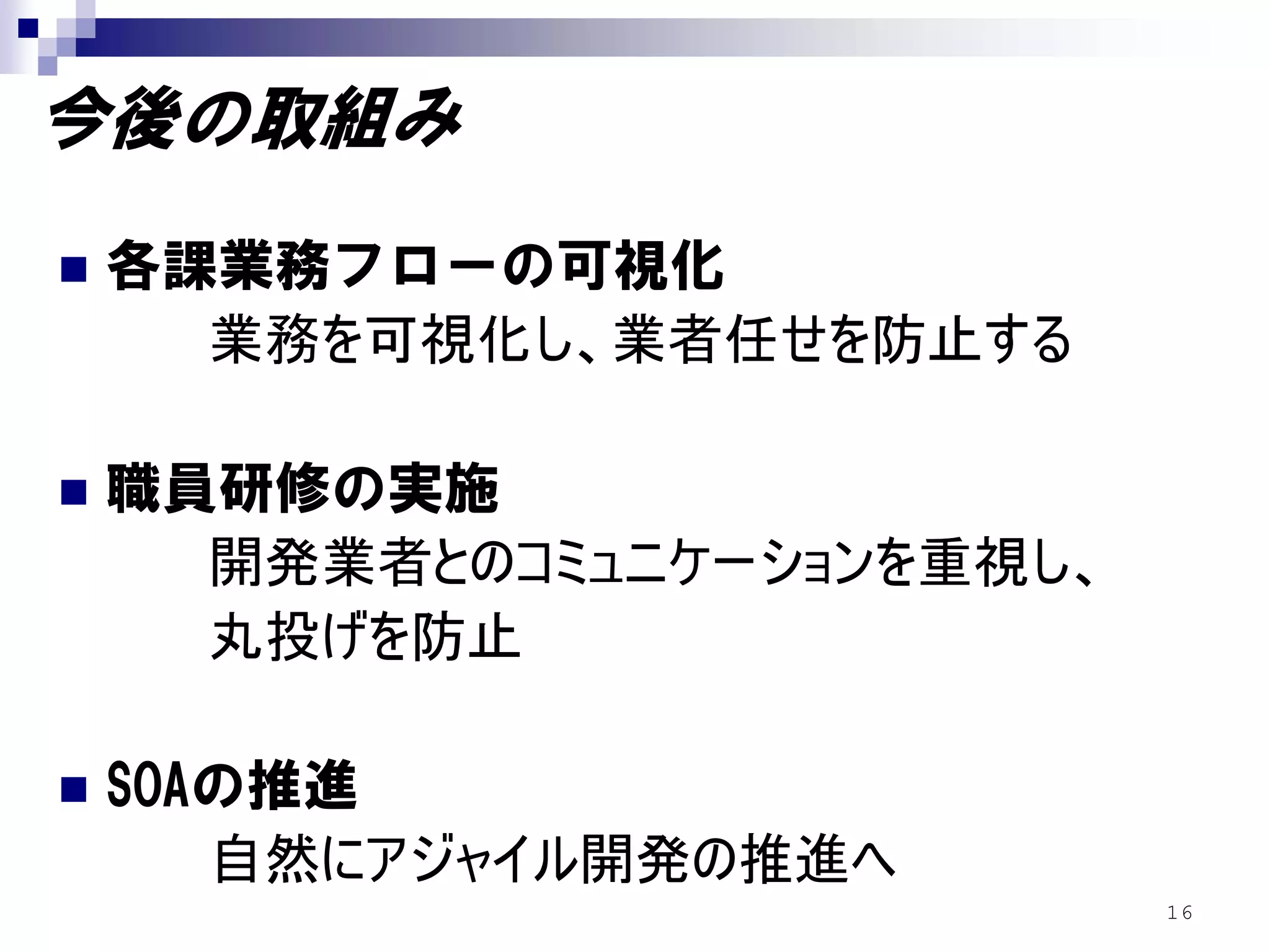 今後の取組み
各課業務フローの可視化
  業務を可視化し、業者任せを防止する

職員研修の実施
  開発業者とのコミュニケーションを重視し、
  丸投げを防止

SOAの推進
   自然にアジャイル開発の推進へ
                         16
 
