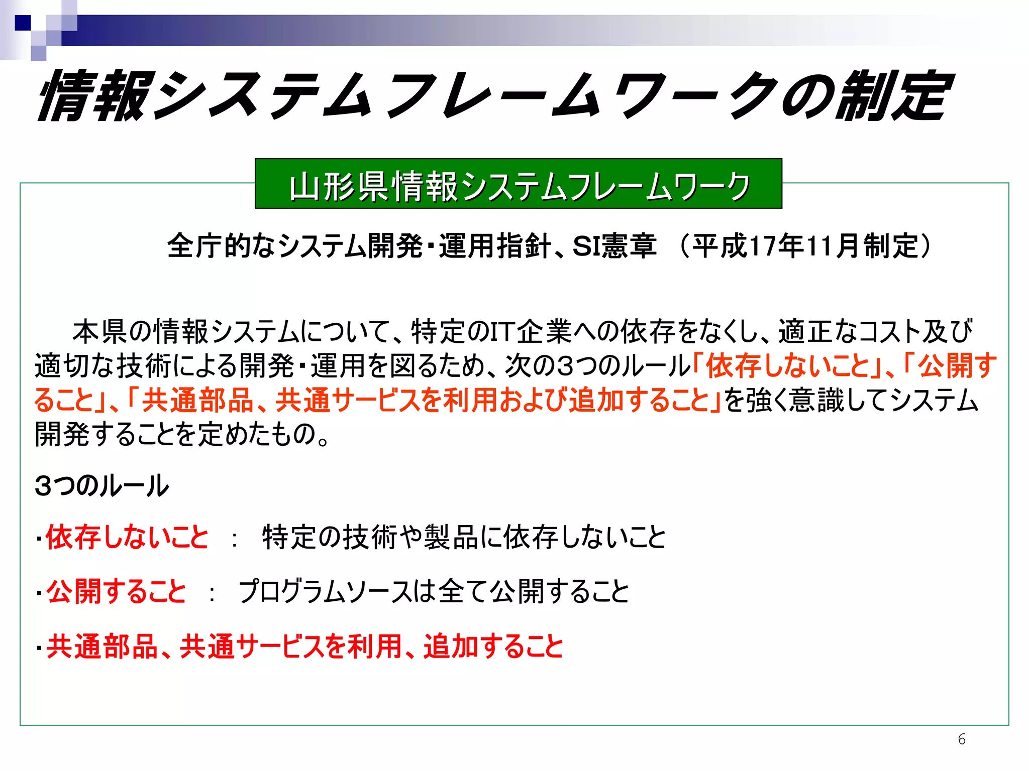 情報システムフレームワークの制定
             山形県情報システムフレームワーク
      全庁的なシステム開発・運用指針、ＳＩ憲章 （平成17年11月制定）


  本県の情報システムについて、特定のＩＴ企業への依存をなくし、適正なコスト及び
適切な技術による開発・運用を図るため、次の３つのルール「依存しないこと」、「公開す
ること」、「共通部品、共通サービスを利用および追加すること」を強く意識してシステム
開発することを定めたもの。
３つのルール
・依存しないこと   ： 特定の技術や製品に依存しないこと
・公開すること   ： プログラムソースは全て公開すること
・共通部品、共通サービスを利用、追加すること


                                          6
 
