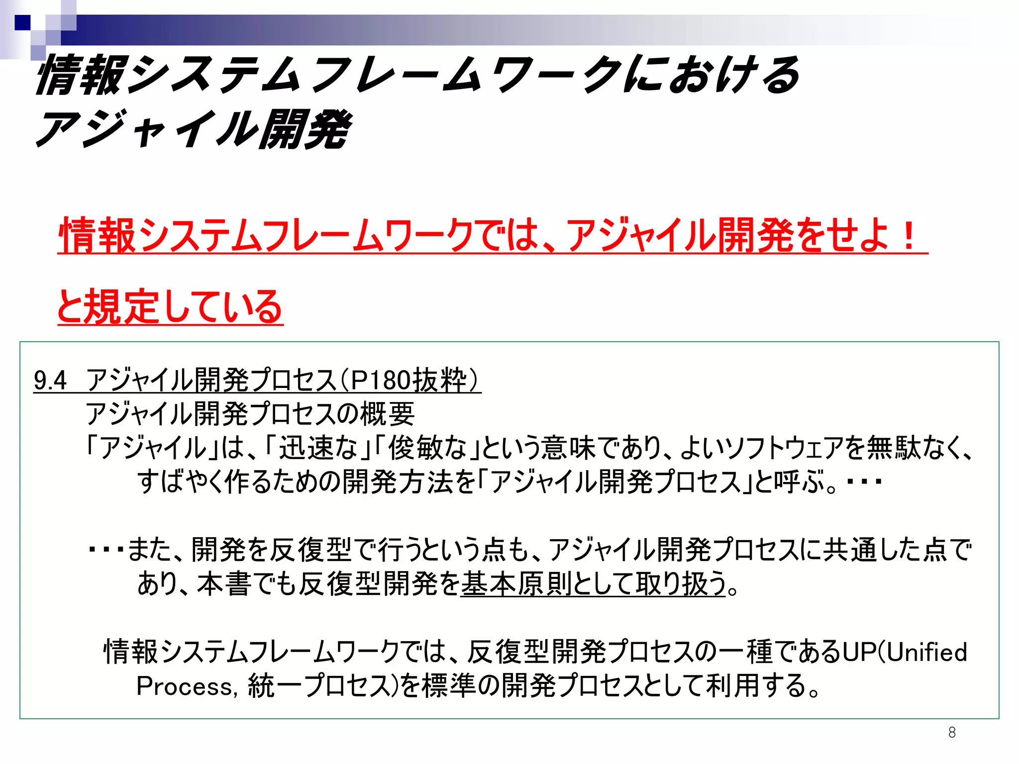 情報システムフレームワークにおける
アジャイル開発

 情報システムフレームワークでは、アジャイル開発をせよ！
 と規定している
9.4 アジャイル開発プロセス（P180抜粋）
    アジャイル開発プロセスの概要
    「アジャイル」は、「迅速な」「俊敏な」という意味であり、よいソフトウェアを無駄なく、
       すばやく作るための開発方法を「アジャイル開発プロセス」と呼ぶ。・・・

  ・・・また、開発を反復型で行うという点も、アジャイル開発プロセスに共通した点で
     あり、本書でも反復型開発を基本原則として取り扱う。

   情報システムフレームワークでは、反復型開発プロセスの一種であるUP(Unified
    Process, 統一プロセス)を標準の開発プロセスとして利用する。
                                            8
 