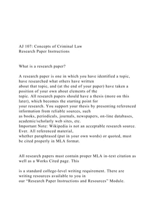 AJ 107: Concepts of Criminal Law
Research Paper Instructions
What is a research paper?
A research paper is one in which you have identified a topic,
have researched what others have written
about that topic, and (at the end of your paper) have taken a
position of your own about elements of the
topic. All research papers should have a thesis (more on this
later), which becomes the starting point for
your research. You support your thesis by presenting referenced
information from reliable sources, such
as books, periodicals, journals, newspapers, on-line databases,
academic/scholarly web sites, etc.
Important Note: Wikipedia is not an acceptable research source.
Ever. All referenced material,
whether paraphrased (put in your own words) or quoted, must
be cited properly in MLA format.
All research papers must contain proper MLA in-text citation as
well as a Works Cited page. This
is a standard college-level writing requirement. There are
writing resources available to you in
our “Research Paper Instructions and Resources” Module.
 
