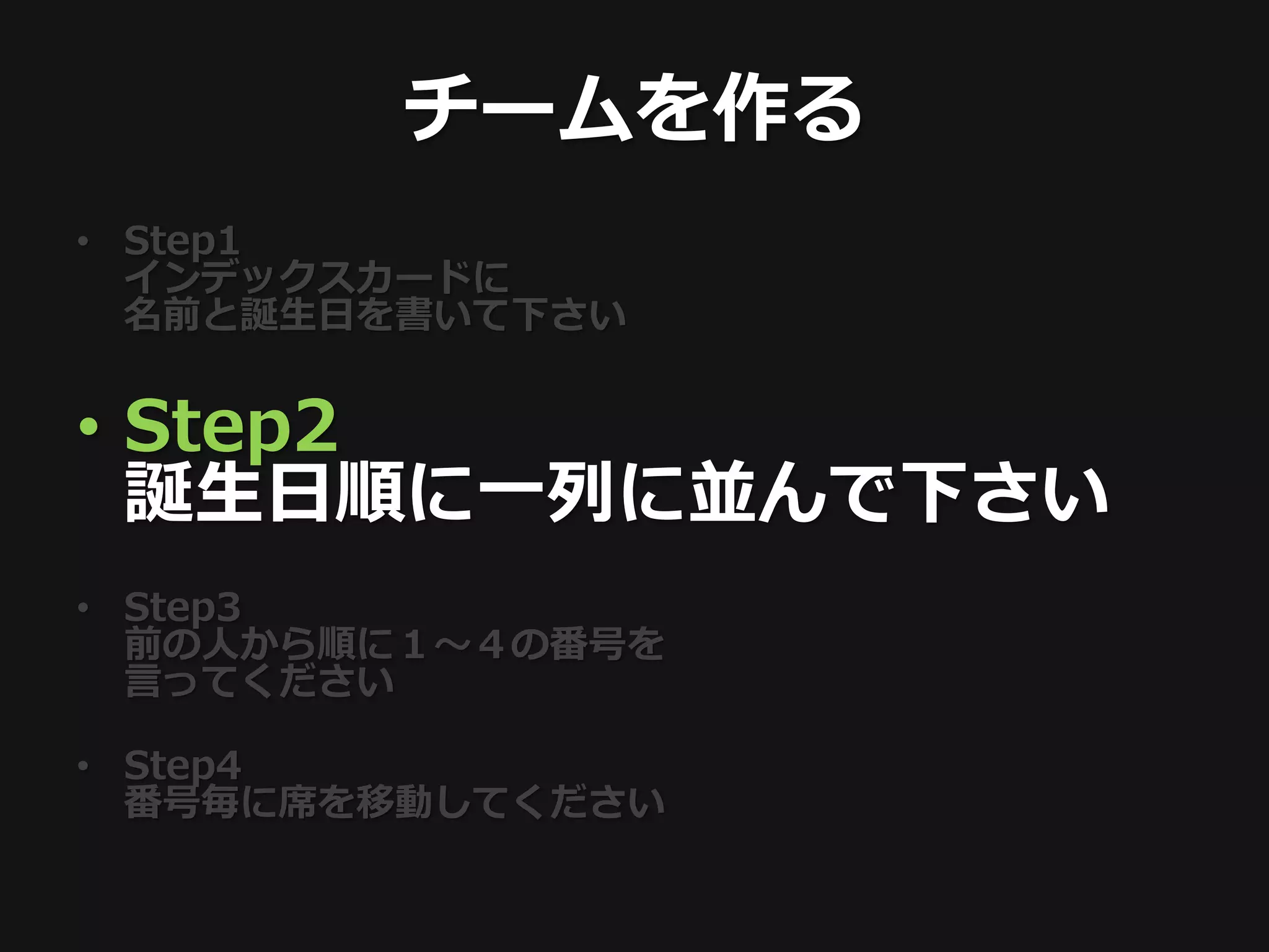 チームを作る
• Step1
  インデックスカードに
  名前と誕生日を書いて下さい


• Step2
  誕生日順に一列に並んで下さい
• Step3
  前の人から順に１〜４の番号を
  言ってください

• Step4
  番号毎に席を移動してください
 