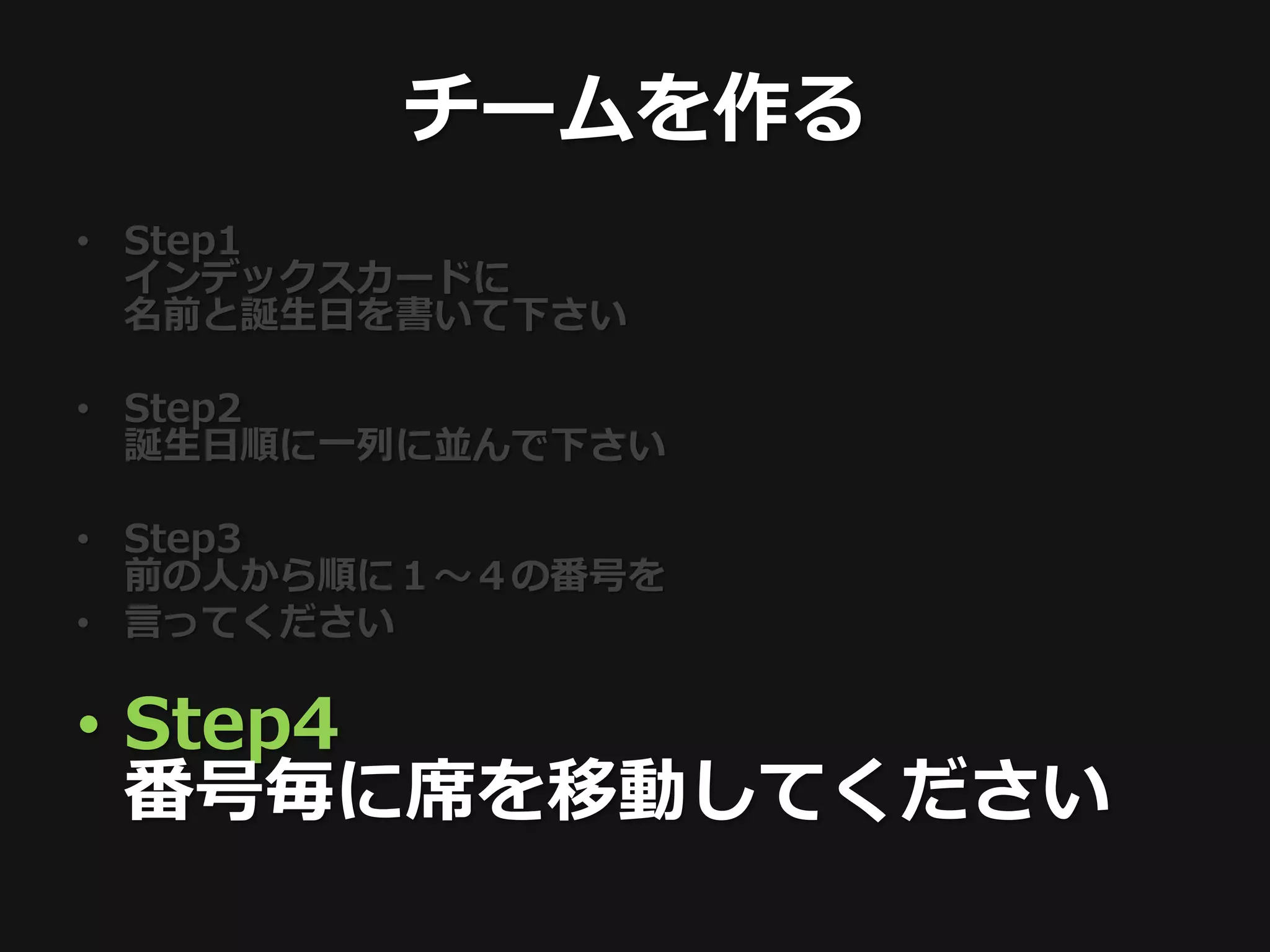 チームを作る
• Step1
  インデックスカードに
  名前と誕生日を書いて下さい

• Step2
  誕生日順に一列に並んで下さい

• Step3
  前の人から順に１〜４の番号を
• 言ってください

• Step4
  番号毎に席を移動してください
 