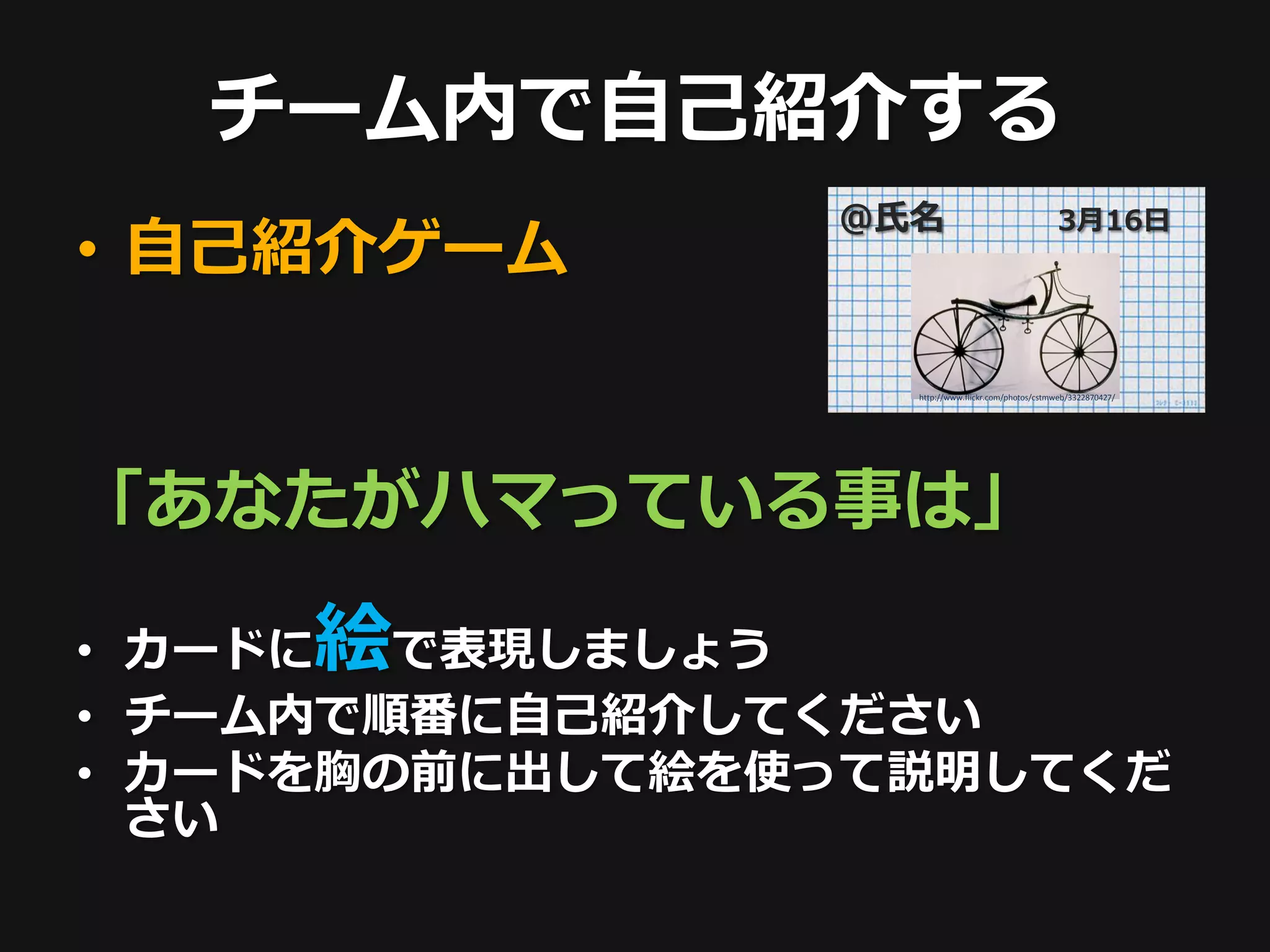 チーム内で自己紹介する
                @氏名                                3月16日
• 自己紹介ゲーム

                  http://www.flickr.com/photos/cstmweb/3322870427/




「あなたがハマっている事は」

     絵
• カードに  で表現しましょう
• チーム内で順番に自己紹介してください
• カードを胸の前に出して絵を使って説明してくだ
  さい
 