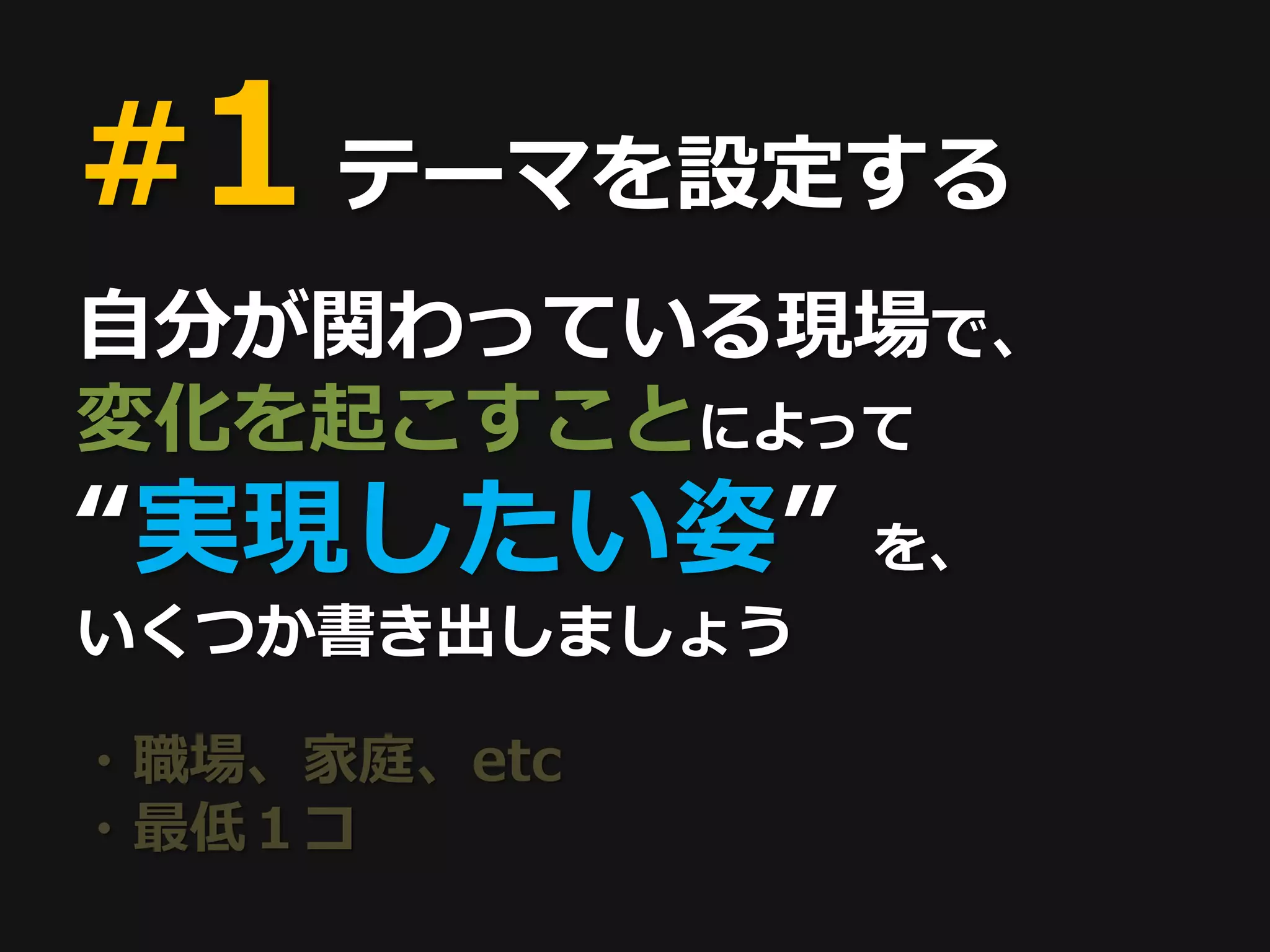 #1 テーマを設定する
自分が関わっている現場で、
変化を起こすことによって
“実現したい姿”       を、
いくつか書き出しましょう

・職場、家庭、etc
・最低１コ
 