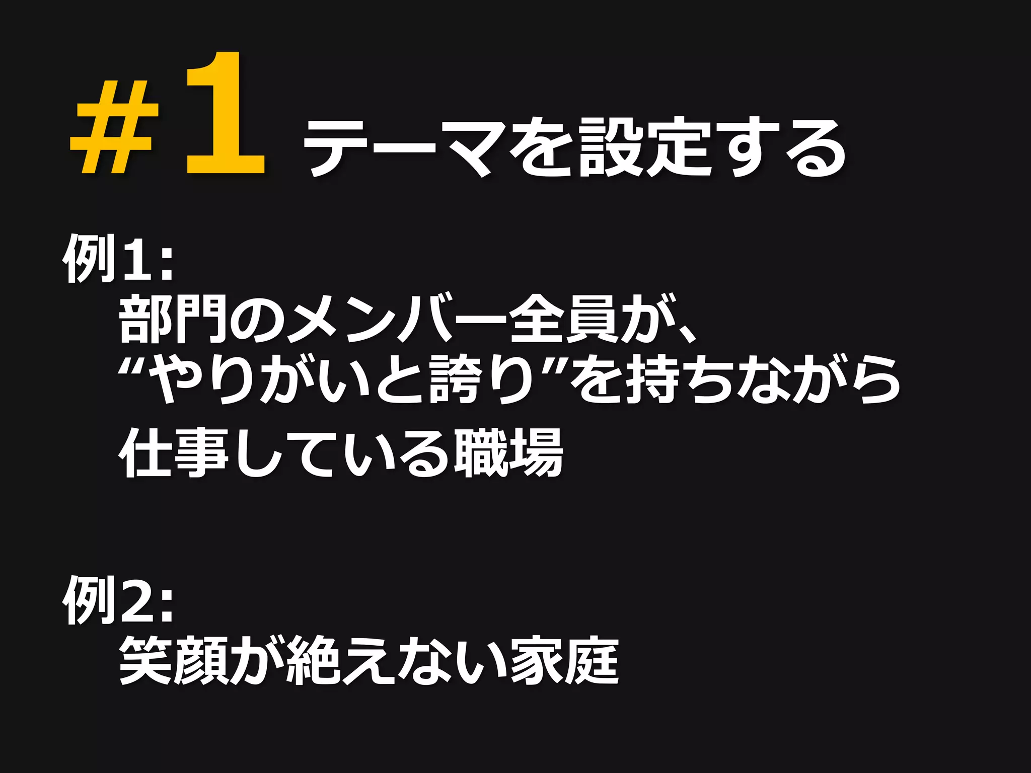 #1 テーマを設定する
例1:
 部門のメンバー全員が、
 “やりがいと誇り”を持ちながら
 仕事している職場

例2:
 笑顔が絶えない家庭
 