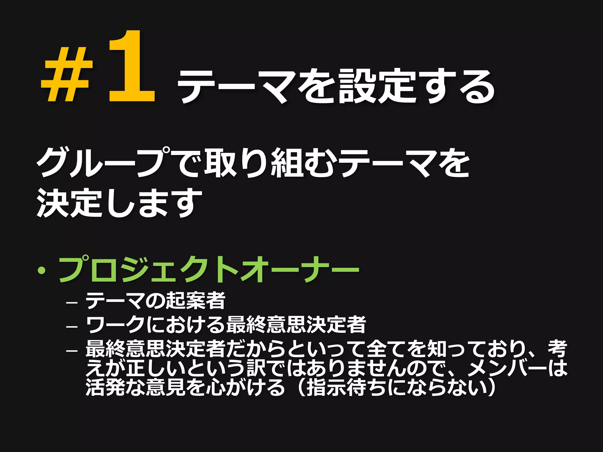 #1 テーマを設定する
グループで取り組むテーマを
決定します
• プロジェクトオーナー
 – テーマの起案者
 – ワークにおける最終意思決定者
 – 最終意思決定者だからといって全てを知っており、考
   えが正しいという訳ではありませんので、メンバーは
   活発な意見を心がける（指示待ちにならない）
 