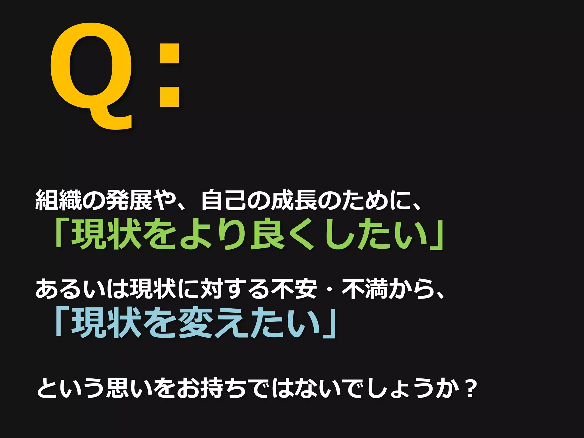 Ｑ:
組織の発展や、自己の成長のために、
「現状をより良くしたい」
あるいは現状に対する不安・不満から、
「現状を変えたい」
という思いをお持ちではないでしょうか？
 