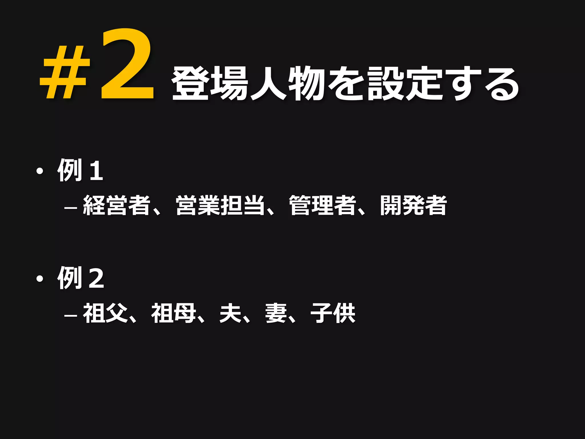 #2 登場人物を設定する
• 例１
 – 経営者 、営業担当、管理者、開発者


• 例２
 – 祖父、祖母、夫、妻、子供
 