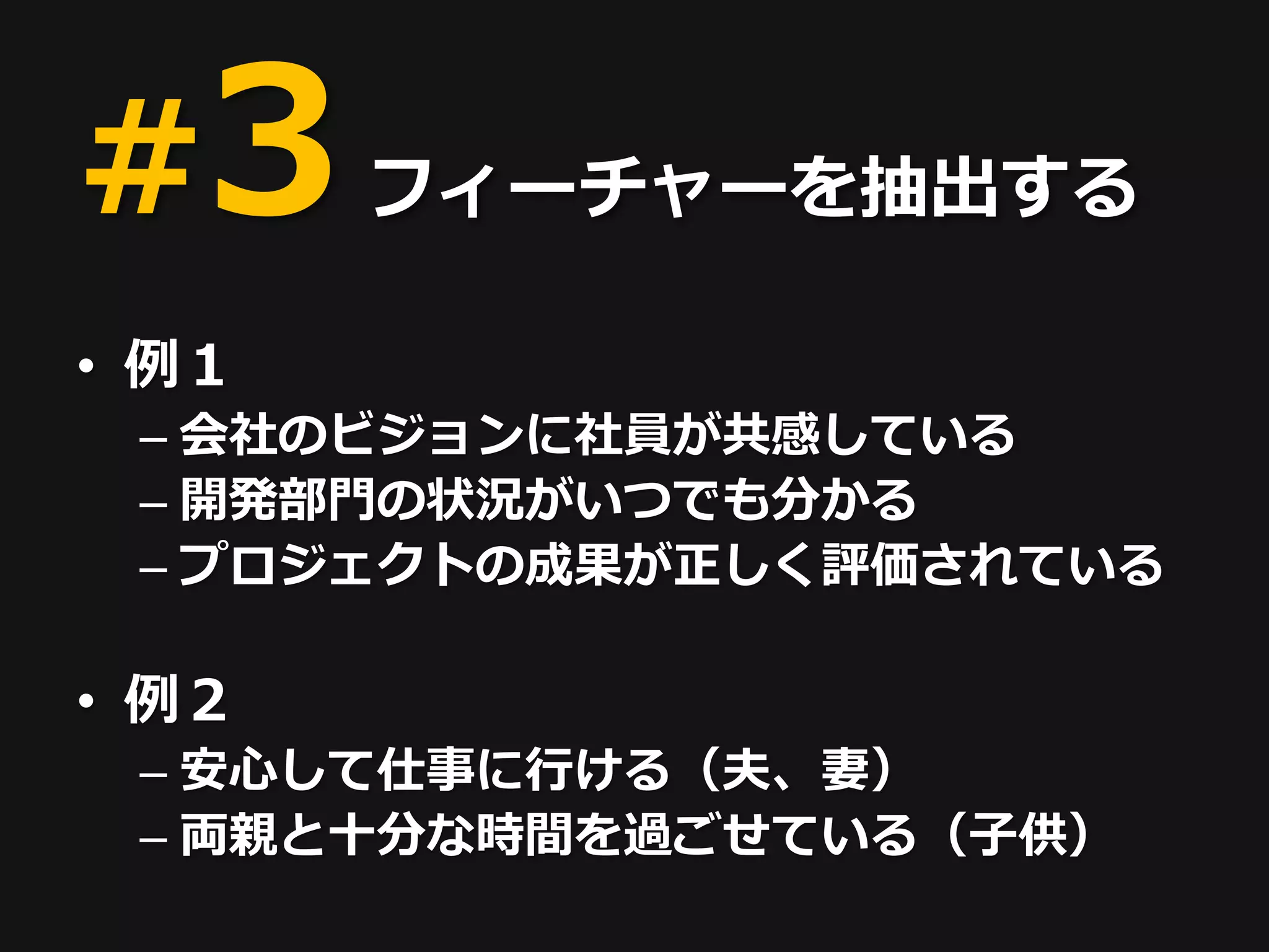 #3 フィーチャーを抽出する
• 例１
 – 会社のビジョンに社員が共感している
 – 開発部門の状況がいつでも分かる
 – プロジェクトの成果が正しく評価されている

• 例２
 – 安心して仕事に行ける（夫、妻）
 – 両親と十分な時間を過ごせている（子供）
 
