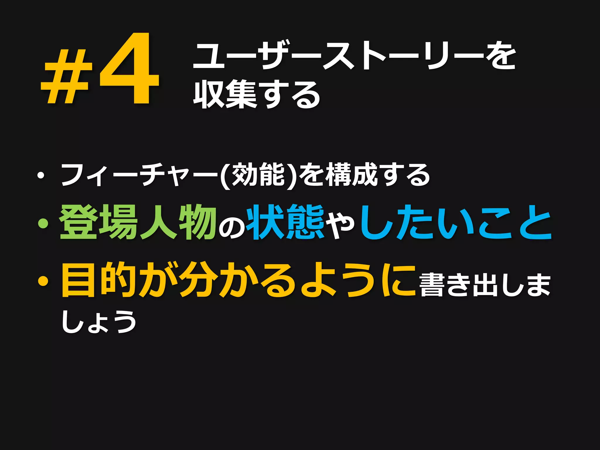 #4    ユーザーストーリーを
      収集する

• フィーチャー(効能)を構成する
• 登場人物の状態やしたいこと
• 目的が分かるように書き出しま
しょう
 