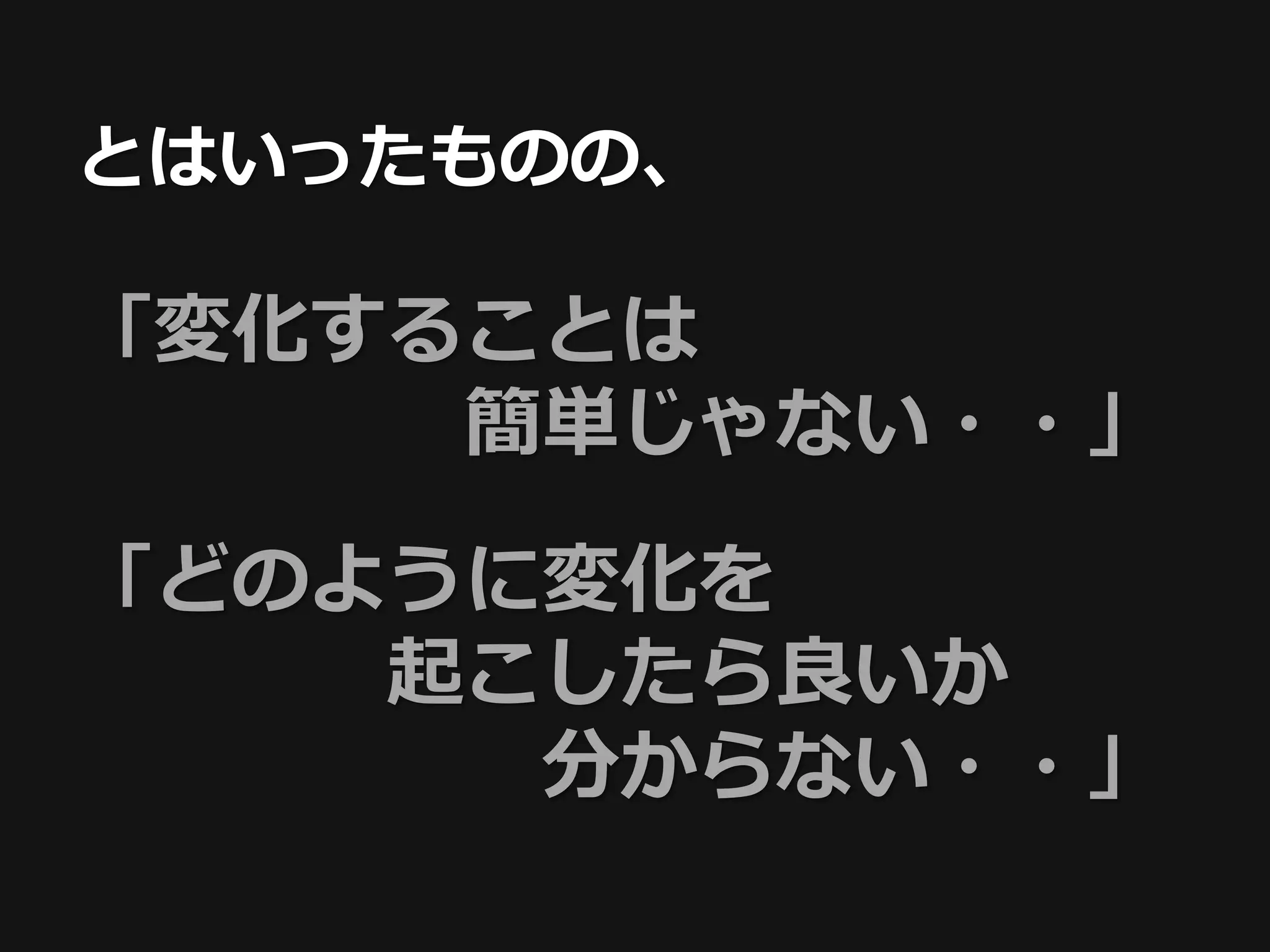 とはいったものの、

「変化することは
     簡単じゃない・・」

「どのように変化を
    起こしたら良いか
      分からない・・」
 