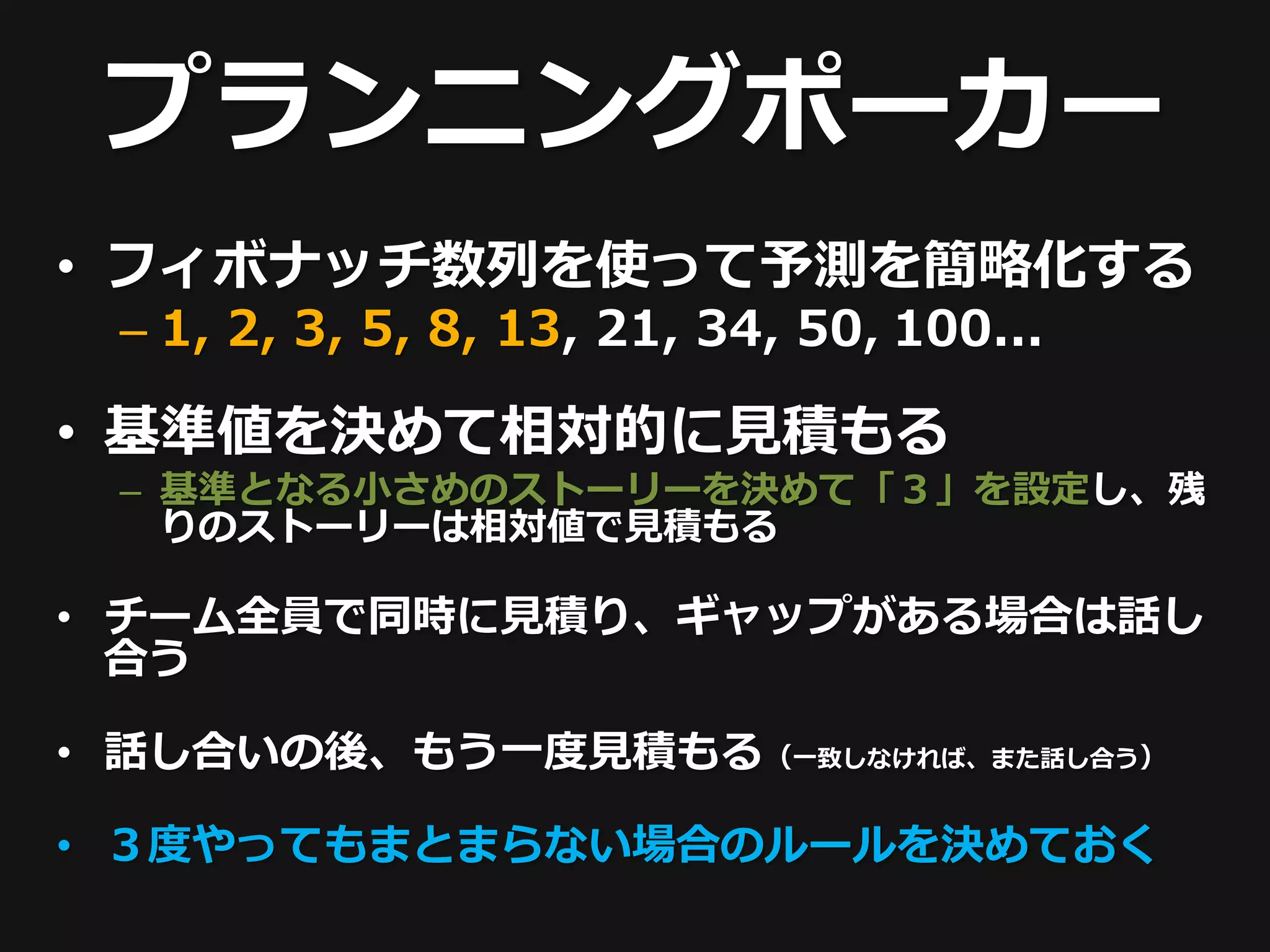プランニングポーカー
• フィボナッチ数列を使って予測を簡略化する
 – 1, 2, 3, 5, 8, 13, 21, 34, 50, 100...

• 基準値を決めて相対的に見積もる
 – 基準となる小さめのストーリーを決めて「３」を設定し、残
   りのストーリーは相対値で見積もる

• チーム全員で同時に見積り、ギャップがある場合は話し
  合う

• 話し合いの後、もう一度見積もる（一致しなければ、また話し合う）

• ３度やってもまとまらない場合のルールを決めておく
 