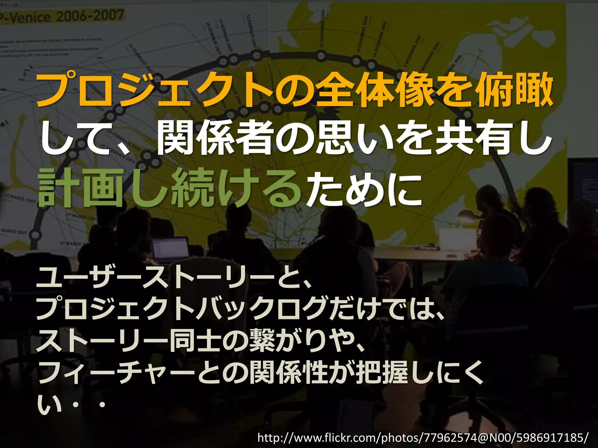 プロジェクトの全体像を俯瞰
して、関係者の思いを共有し
計画し続けるために
ユーザーストーリーと、
プロジェクトバックログだけでは、
ストーリー同士の繋がりや、
フィーチャーとの関係性が把握しにく
い・・
        http://www.flickr.com/photos/77962574@N00/5986917185/
 
