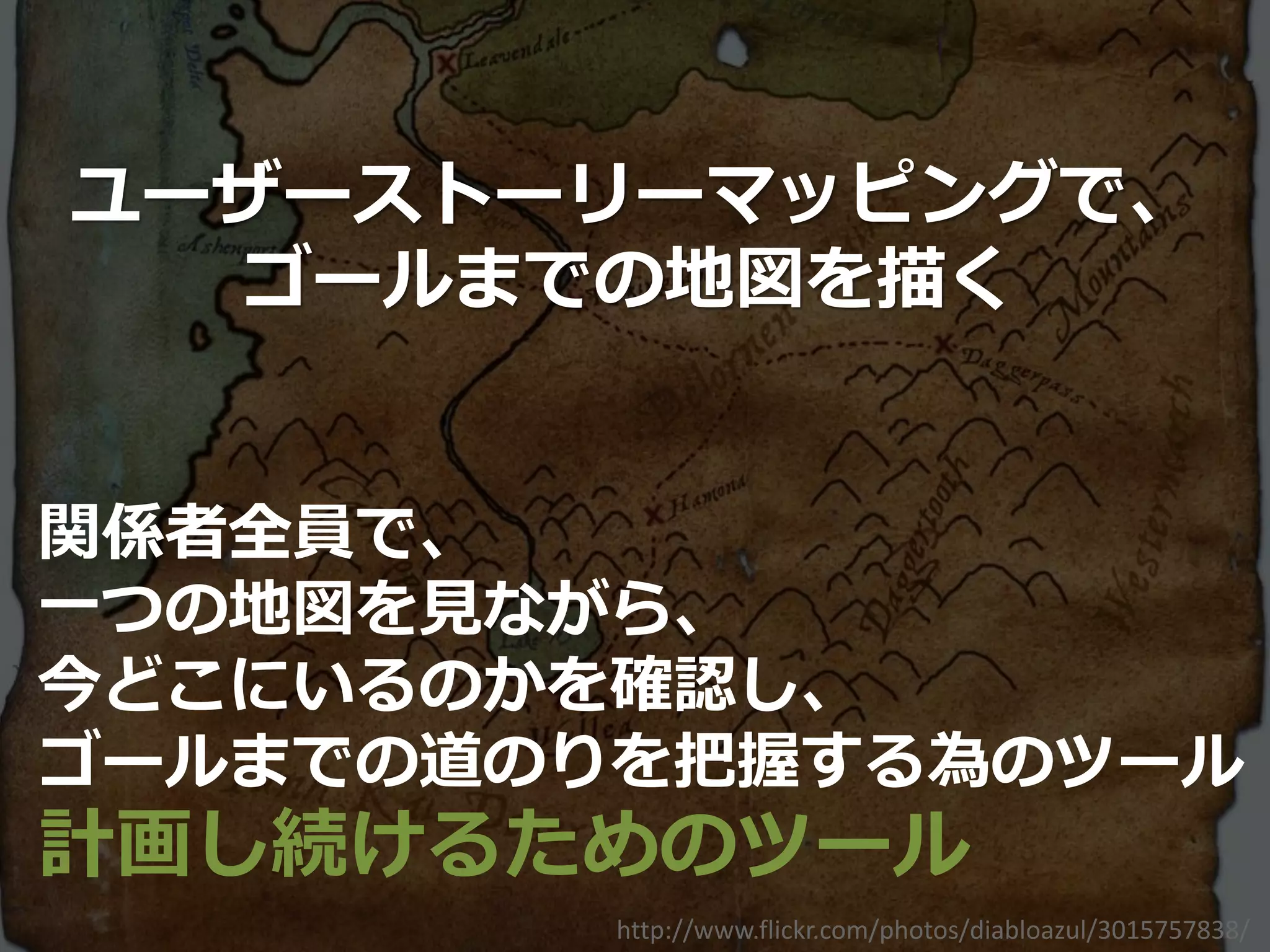 ユーザーストーリーマッピングで、
  ゴールまでの地図を描く


関係者全員で、
一つの地図を見ながら、
今どこにいるのかを確認し、
ゴールまでの道のりを把握する為のツール
計画し続けるためのツール
         http://www.flickr.com/photos/diabloazul/3015757838/
 
