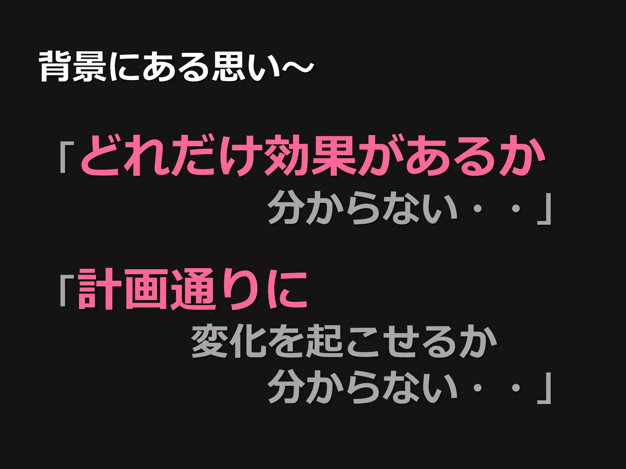 背景にある思い〜

「どれだけ効果があるか
     分からない・・」

「計画通りに
   変化を起こせるか
     分からない・・」
 