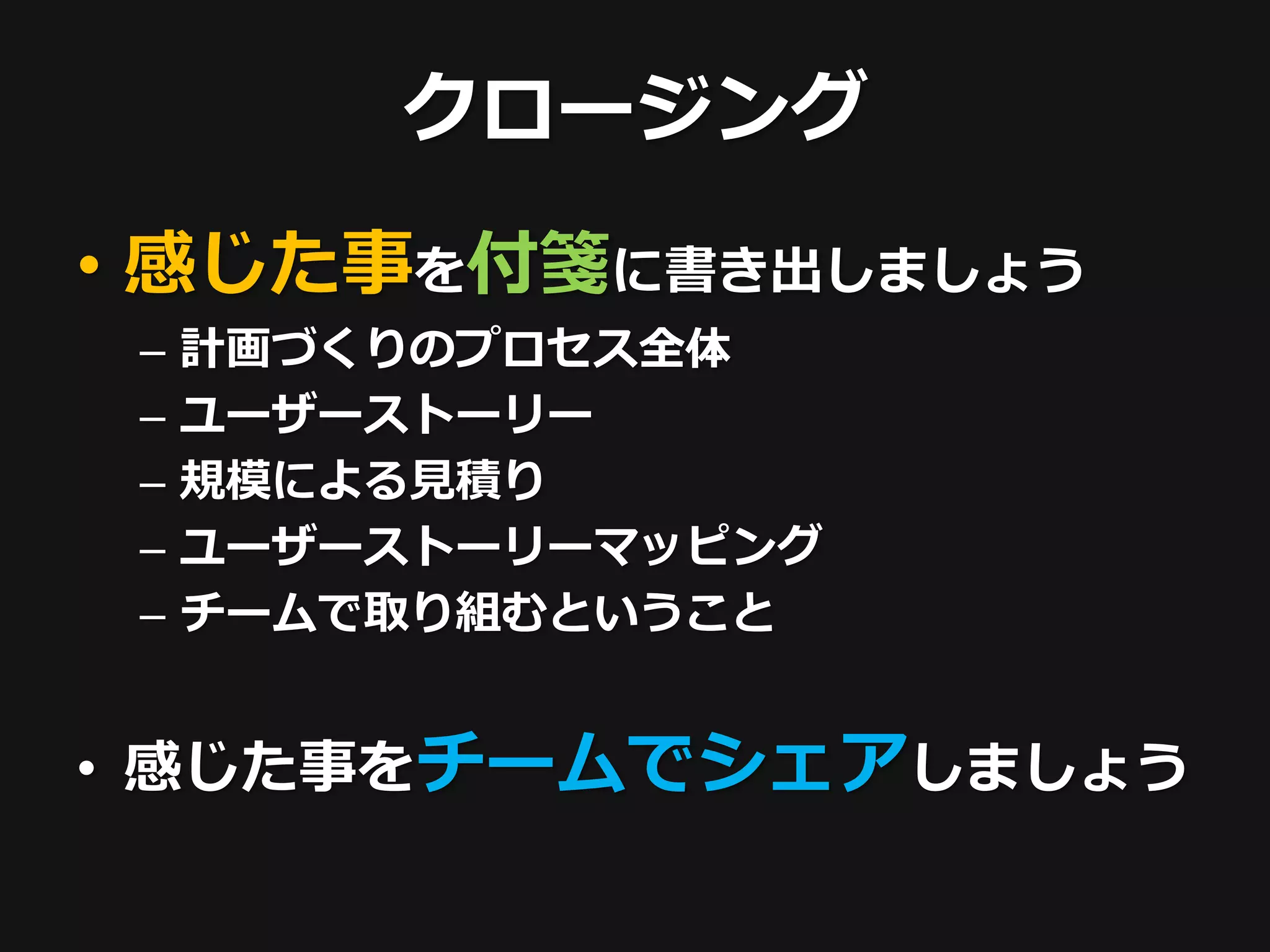 クロージング
• 感じた事を付箋に書き出しましょう
 –   計画づくりのプロセス全体
 –   ユーザーストーリー
 –   規模による見積り
 –   ユーザーストーリーマッピング
 –   チームで取り組むということ


• 感じた事をチームでシェアしましょう
 
