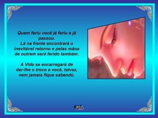 Quem feriu você já feriu e já passou. Lá na frente encontrará o inevitável retorno e pelas mãos de outrem será ferido também. A Vida se encarregará de dar-lhe o troco e você, talvez, nem jamais fique sabendo. 