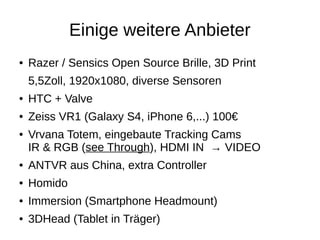 Einige weitere Anbieter
● Razer / Sensics Open Source Brille, 3D Print
5,5Zoll, 1920x1080, diverse Sensoren
● HTC + Valve
● Zeiss VR1 (Galaxy S4, iPhone 6,...) 100€
● Vrvana Totem, eingebaute Tracking Cams
IR & RGB (see Through), HDMI IN → VIDEO
● ANTVR aus China, extra Controller
● Homido
● Immersion (Smartphone Headmount)
● 3DHead (Tablet in Träger)
 