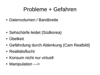 Probleme + Gefahren
● Datenvolumen / Bandbreite
● Sehschärfe leidet (Südkorea)
● Übelkeit
● Gefährdung durch Ablenkung (Cam Realbild)
● Realitätsflucht
● Konsum nicht nur virtuell
● Manipulation --->
 