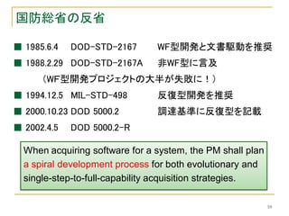 国防総省の反省

■ 1985.6.4   DOD-STD-2167       WF型開発と文書駆動を推奨
■ 1988.2.29 DOD-STD-2167A       非WF型に言及
      （WＦ型開発プロジェクトの大半が失敗に！）
■ 1994.12.5 MIL-STD-498         反復型開発を推奨
■ 2000.10.23 DOD 5000.2         調達基準に反復型を記載
■ 2002.4.5   DOD 5000.2-R

  When acquiring software for a system, the PM shall plan
  a spiral development process for both evolutionary and
  single-step-to-full-capability acquisition strategies.

                                                            10
 
