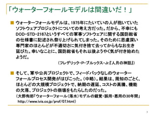 「ウォーターフォールモデルは間違いだ！」
■ ウォーターフォールモデルは、1975年にたいていの人が抱いていた
  ソフトウェアプロジェクトについての考え方だった。だから、不幸にも
  DOD-STD-2167というすべての軍事ソフトウェアに関する国防総省
  の仕様書に記述され祭り上げられてしまった。そのために思慮深い
  専門家のほとんどが不適切さに気付き捨て去ってからもなお生き
  延びた。幸いなことに、国防総省もそれ以後ようやく気が付き始めた
  ようだ。
             （フレデリック・Ｐ・ブルックス・Jr.『人月の神話』）

■ そして、軍や公共プロジェクトで、フィードバックなしのウォーター
  フォールプロセス開発がはびこった。（中略）。結果は、周知のごとく、
  ほとんどの大規模プロジェクトで、納期の遅延、コストの高騰、機能
  の欠落、プロジェクトの崩壊をもたらしたのだった。
 （大野侚郎「ウォーターフォール（落水）モデルの錯覚・誤用・悪用の30年間」
  http://www.ivis.co.jp/prof/07.html）

                                           3
 