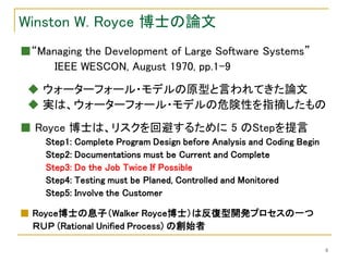 Winston W. Royce 博士の論文
■“Managing the Development of Large Software Systems”
     IEEE WESCON, August 1970, pp.1-9
 ◆ ウォーターフォール・モデルの原型と言われてきた論文
 ◆ 実は、ウォーターフォール・モデルの危険性を指摘したもの
■ Royce 博士は、リスクを回避するために 5 のStepを提言
    Step1: Complete Program Design before Analysis and Coding Begin
    Step2: Documentations must be Current and Complete
    Step3: Do the Job Twice If Possible
    Step4: Testing must be Planed, Controlled and Monitored
    Step5: Involve the Customer

■ Royce博士の息子（Walker Royce博士）は反復型開発プロセスの一つ
  ＲＵＰ (Rational Unified Process) の創始者

                                                                      6
 