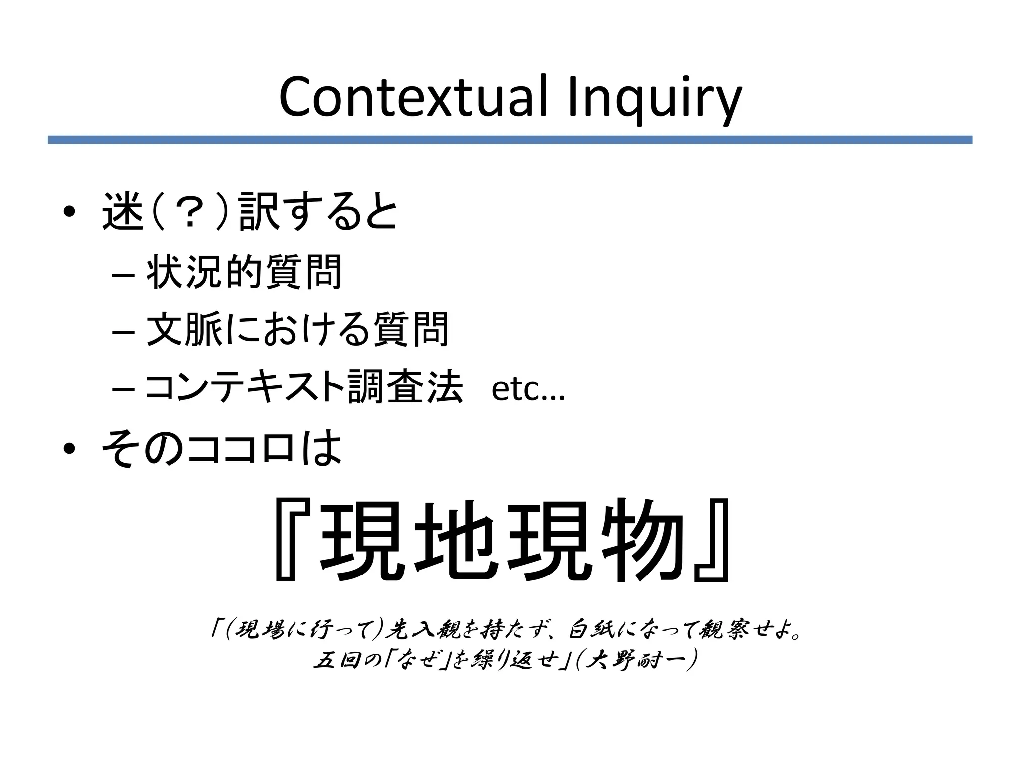 Contextual Inquiry
• 迷（？）訳すると
 – 状況的質問
 – 文脈における質問
 – コンテキスト調査法 etc…
• そのココロは

      『現地現物』
    「（現場に行って）先入観を持たず、白紙になって観察せよ。
         五回の「なぜ」を繰り返せ」（大野耐一）
 