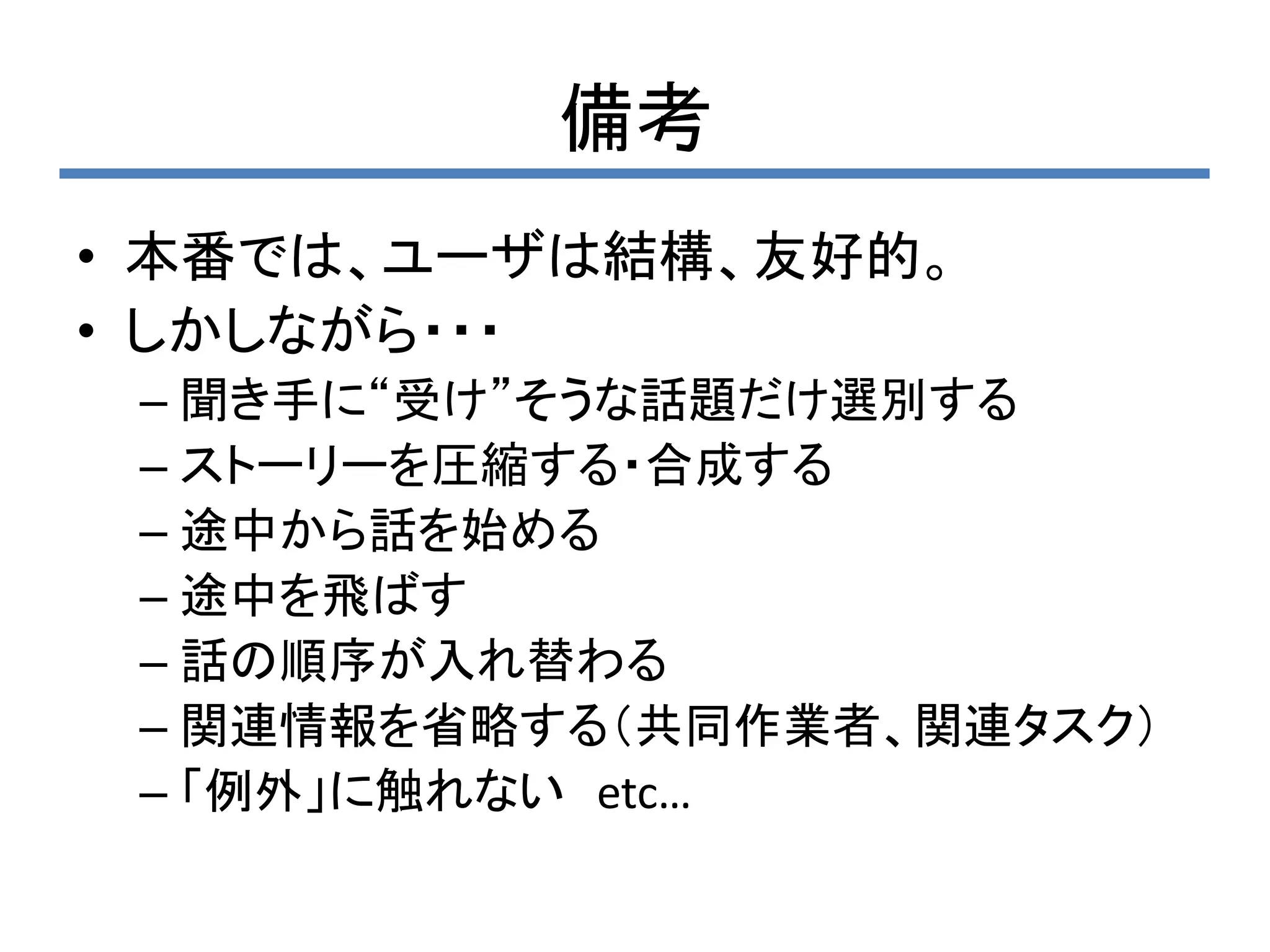 備考
• 本番では、ユーザは結構、友好的。
• しかしながら・・・
 – 聞き手に“受け”そうな話題だけ選別する
 – ストーリーを圧縮する・合成する
 – 途中から話を始める
 – 途中を飛ばす
 – 話の順序が入れ替わる
 – 関連情報を省略する（共同作業者、関連タスク）
 – 「例外」に触れない etc…
 