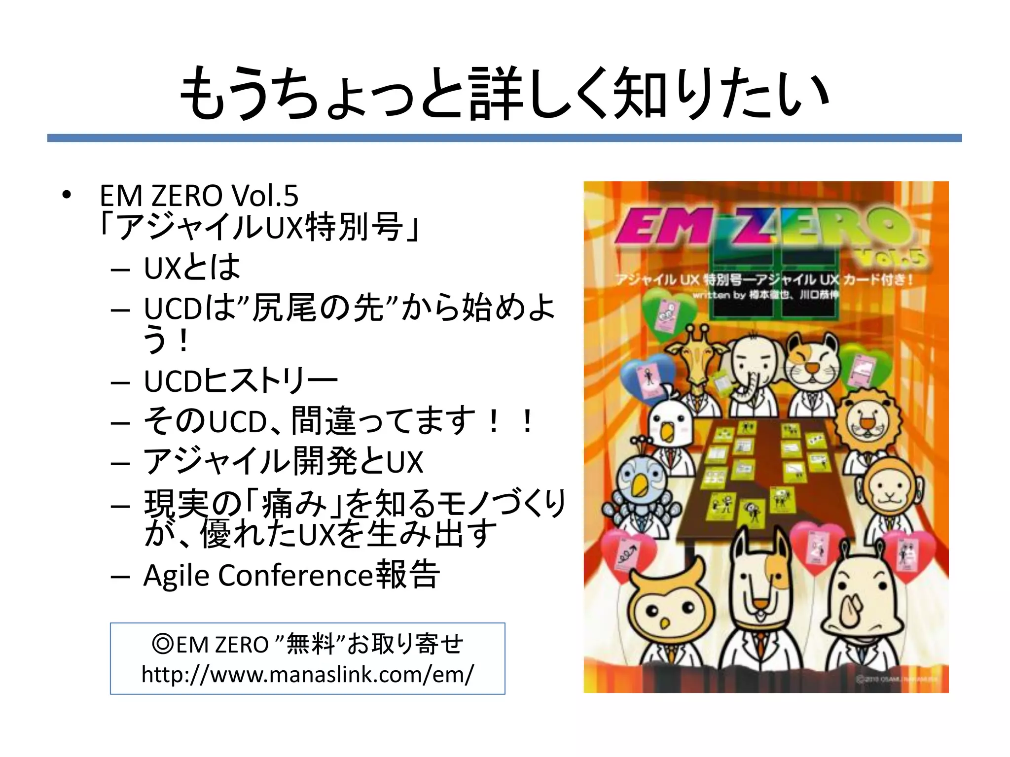 もうちょっと詳しく知りたい
• EM ZERO Vol.5
  「アジャイルUX特別号」
   – UXとは
   – UCDは”尻尾の先”から始めよ
     う！
   – UCDヒストリー
   – そのUCD、間違ってます！！
   – アジャイル開発とUX
   – 現実の「痛み」を知るモノづくり
     が、優れたUXを生み出す
   – Agile Conference報告
    ◎EM ZERO ”無料”お取り寄せ
   http://www.manaslink.com/em/
 