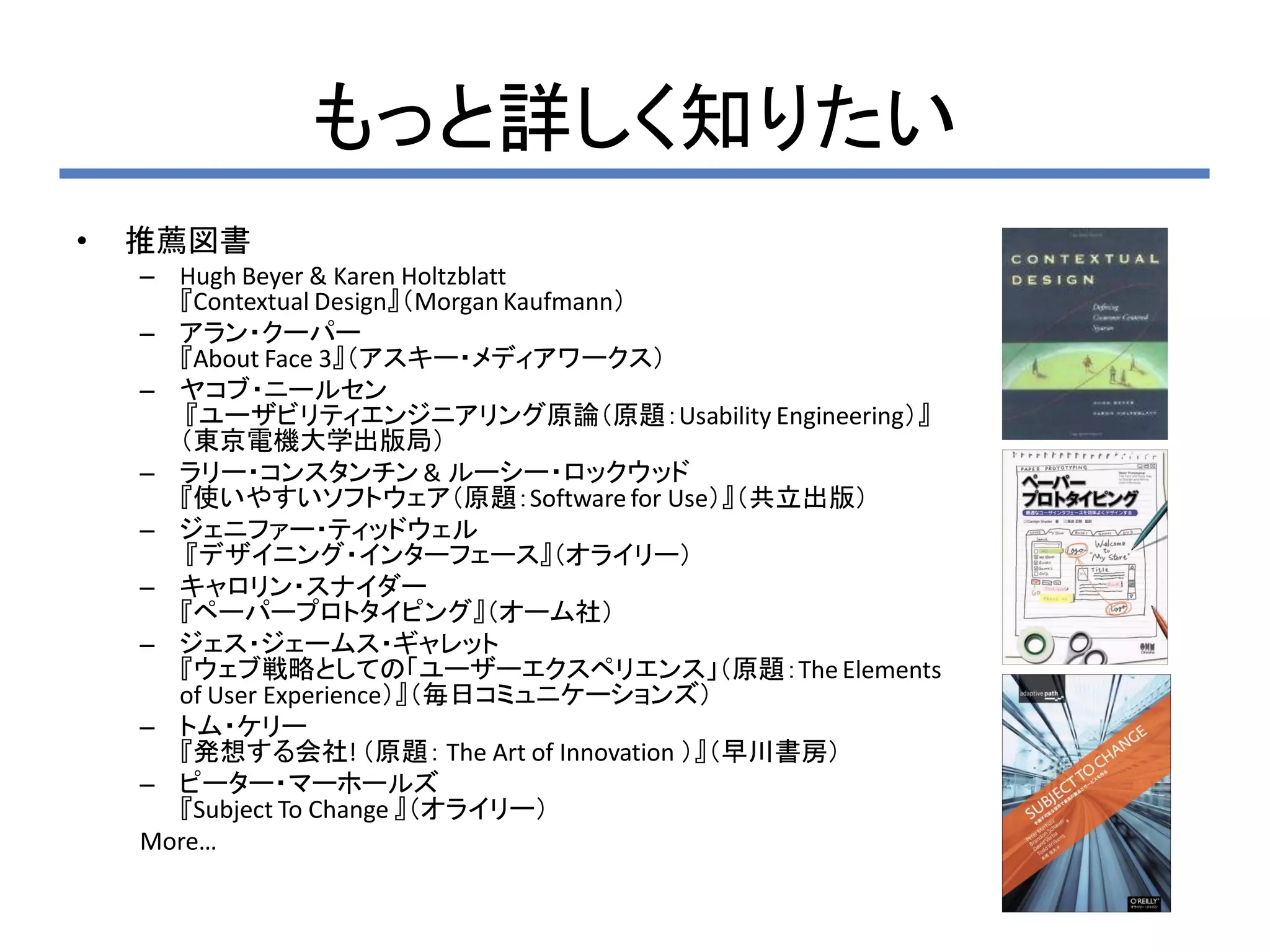 もっと詳しく知りたい
•   推薦図書
    – Hugh Beyer & Karen Holtzblatt
      『Contextual Design』（Morgan Kaufmann）
    – アラン・クーパー
      『About Face 3』（アスキー・メディアワークス）
    – ヤコブ・ニールセン
       『ユーザビリティエンジニアリング原論（原題：Usability Engineering）』
      （東京電機大学出版局）
    – ラリー・コンスタンチン & ルーシー・ロックウッド
      『使いやすいソフトウェア（原題：Software for Use）』（共立出版）
    – ジェニファー・ティッドウェル
       『デザイニング・インターフェース』（オライリー）
    – キャロリン・スナイダー
      『ペーパープロトタイピング』（オーム社）
    – ジェス・ジェームス・ギャレット
      『ウェブ戦略としての「ユーザーエクスペリエンス」（原題：The Elements
      of User Experience）』（毎日コミュニケーションズ）
    – トム・ケリー
      『発想する会社! （原題： The Art of Innovation ）』（早川書房）
    – ピーター・マーホールズ
      『Subject To Change 』（オライリー）
    More…
 