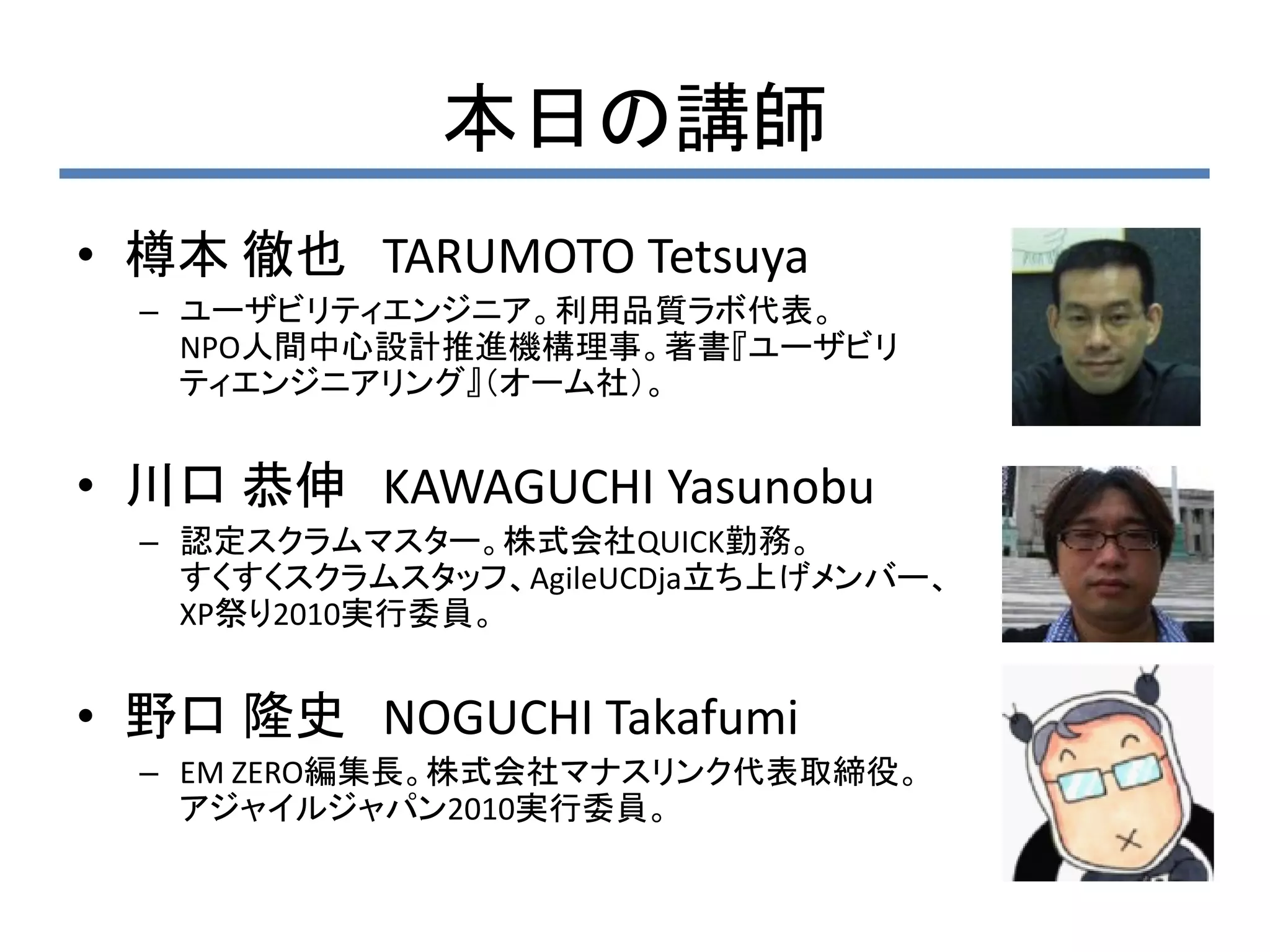 本日の講師
• 樽本 徹也 TARUMOTO Tetsuya
  – ユーザビリティエンジニア。利用品質ラボ代表。
    NPO人間中心設計推進機構理事。著書『ユーザビリ
    ティエンジニアリング』（オーム社）。


• 川口 恭伸 KAWAGUCHI Yasunobu
  – 認定スクラムマスター。株式会社QUICK勤務。
    すくすくスクラムスタッフ、AgileUCDja立ち上げメンバー、
    XP祭り2010実行委員。


• 野口 隆史 NOGUCHI Takafumi
  – EM ZERO編集長。株式会社マナスリンク代表取締役。
    アジャイルジャパン2010実行委員。
 