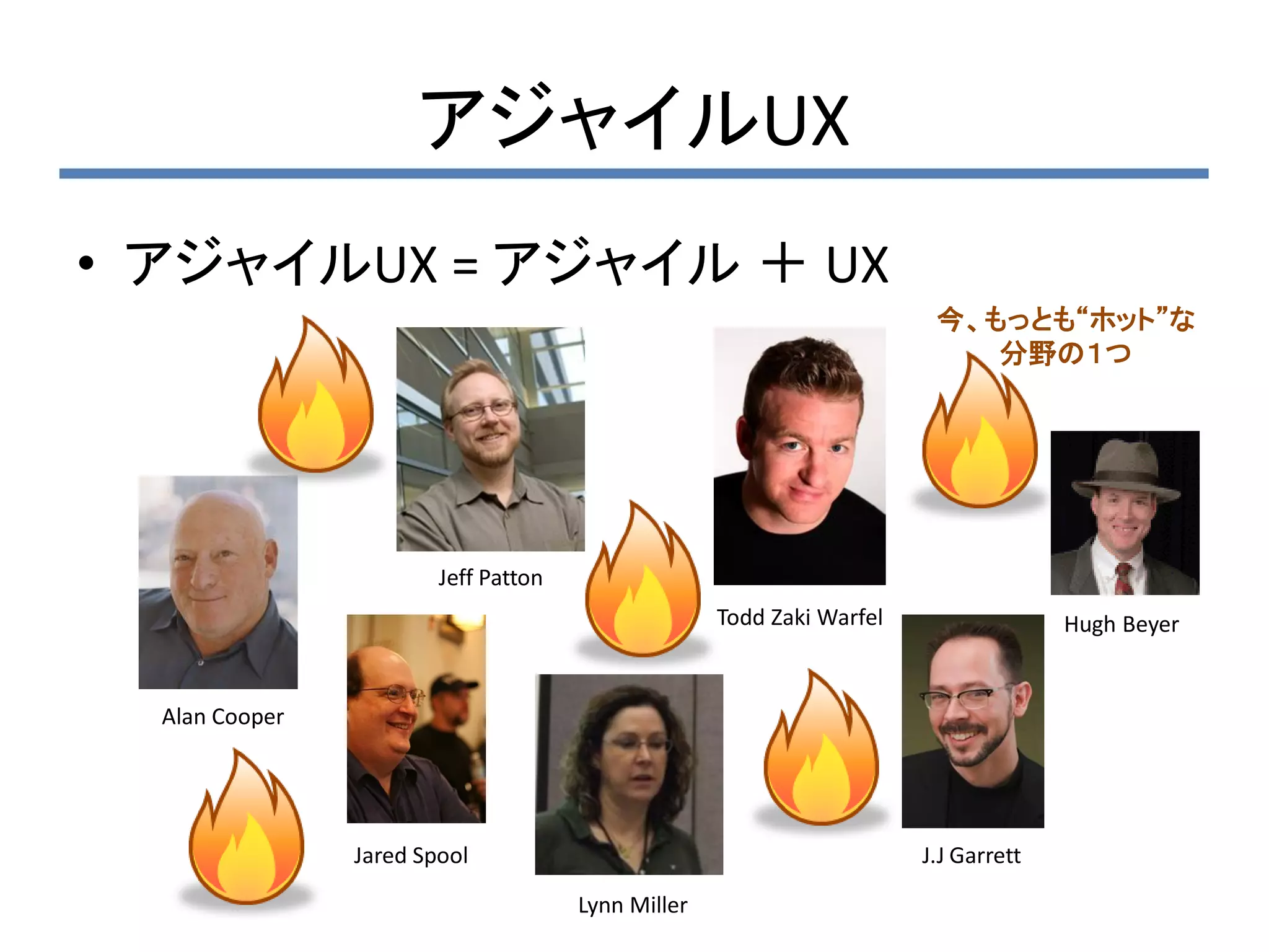 アジャイルUX
• アジャイルUX = アジャイル ＋ UX
                                                                        今、もっとも“ホット”な
                                                                           分野の１つ




                        Jeff Patton
                                                    Todd Zaki Warfel                 Hugh Beyer


  Alan Cooper




                Jared Spool                                            J.J Garrett

                                      Lynn Miller
 